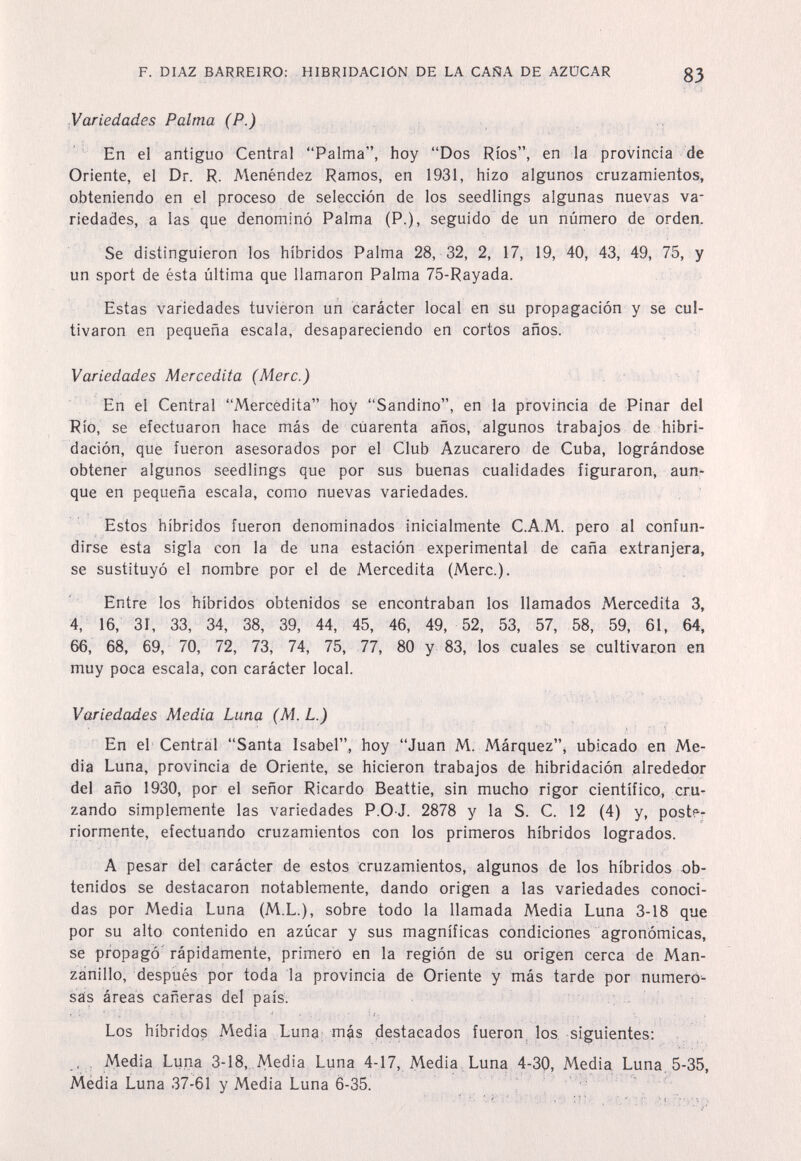 F. DIAZ BARREIRO: HIBRIDACIÓN DE LA CAÑA DE AZÜCAR 83 Variedades Palma (P.) ' ' En el antiguo Central Palma, hoy Dos Ríos, en la provincia de Oriente, el Dr. R. Menéndez Ramos, en 1931, hizo algunos cruzamientos, obteniendo en el proceso de selección de los seedlings algunas nuevas va¬ riedades, a las que denominó Palma (P,), seguido de un número de orden. Se distinguieron los híbridos Palma 28, 32, 2, 17, 19, 40, 43, 49, 75, y un sport de ésta última que llamaron Palma 75-Rayada. Estas variedades tuvieron un carácter local en su propagación y se cul¬ tivaron en pequeña escala, desapareciendo en cortos años. Variedades Mercedita (Mere.) En el Central Mercedita hoy Sandino, en la provincia de Pinar del Río, se efectuaron hace más de cuarenta años, algunos trabajos de hibri¬ dación, que fueron asesorados por el Club Azucarero de Cuba, lográndose obtener algunos seedlings que por sus buenas cualidades figuraron, aun¬ que en pequeña escala, como nuevas variedades. Estos híbridos fueron denominados inicialmente C.A.M. pero al confun¬ dirse esta sigla con la de una estación experimental de caña extranjera, se sustituyó el nombre por el de Mercedita (Mere.). Entre los híbridos obtenidos se encontraban los llamados Mercedita 3, 4, 16, 31, 33, 34, 38, 39, 44, 45, 46, 49, 52, 53, 57, 58, 59, 61, 64, 66, 68, 69, 70, 72, 73, 74, 75, 77, 80 y 83, los cuales se cultivaron en muy poca escala, con carácter local. Variedades Media Luna (M. L.) En el Central Santa Isabel., hoy Juan M. Márquez^ ubicado en Me¬ día Luna, provincia de Oriente, se hicieron trabajos de hibridación alrededor del año 1930, por el señor Ricardo Beattie, sin mucho rigor científico, cru¬ zando simplemente las variedades P.O J. 2878 y la S. C. 12 (4) y, poster nórmente, efectuando cruzamientos con los primeros híbridos logrados. A pesar del carácter de estos cruzamientos, algunos de los híbridos ob¬ tenidos se destacaron notablemente, dando origen a las variedades conoci¬ das por Media Luna (M.L.), sobre todo la llamada Media Luna 3-18 que por su alto contenido en azúcar y sus magníficas condiciones agronómicas, se propagó' rápidamente, primero en la región de su origen cerca de Man¬ zanillo, después por toda la provincia de Oriente y más tarde por numeró- sás áreas cañeras del país. Los híbridos Media Luna; más destacados fueron, los siguientes; . , iy\edia Luna 3-18, Media Luna 4-17, Media , Luna 4-30, Media Luna, 5-35, Média Luna 37-61 y Media Luna 6-35. : ■ í