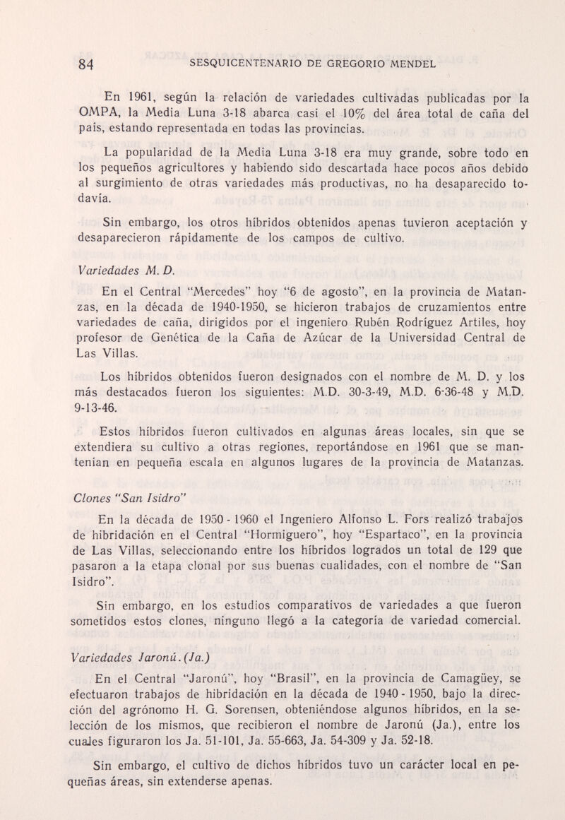 84 SESQUICENTENARIO DE GREGORIO MENDEL En 1961, según la relación de variedades cultivadas publicadas por la OMPA, la Media Luna 3-18 abarca casi el 10% del área total de caña del país, estando representada en todas las provincias. La popularidad de la Media Luna 3-18 era muy grande, sobre todo en los pequeños agricultores y habiendo sido descartada hace pocos años debido al surgimiento de otras variedades más productivas, no ha desaparecido to¬ davía. Sin embargo, los otros híbridos obtenidos apenas tuvieron aceptación y desaparecieron rápidamente de los campos de cultivo. Variedades M. D. En el Central Mercedes hoy 6 de agosto, en la provincia de Matan¬ zas, en la década de 1940-1950, se hicieron trabajos de cruzamientos entre variedades de caña, dirigidos por el ingeniero Rubén Rodríguez Artiles, hoy profesor de Genética de la Caña de Azúcar de la Universidad Central de Las Villas. Los híbridos obtenidos fueron designados con el nombre de M. D. y los más destacados fueron los siguientes; M.D. 30-3-49, M.D. 6-36-48 y M.D. 9-13-46. Estos híbridos fueron cultivados en algunas áreas locales, sin que se extendiera su cultivo a otras regiones, reportándose en 1961 que se man¬ tenían en pequeña escala en algunos lugares de la provincia de Matanzas. Clones San Isidro En la década de 1950- 1960 el Ingeniero Alfonso L. Fors realizó trabajos de hibridación en el Central Hormiguero, hoy Espartaco, en la provincia de Las Villas, seleccionando entre los híbridos logrados un total de 129 que pasaron a la etapa clonal por sus buenas cualidades, con el nombre de San Isidro. Sin embargo, en los estudios comparativos de variedades a que fueron sometidos estos clones, ninguno llegó a la categoría de variedad comercial. Variedades Jaronú.(Ja.) En el Central Jaronû, hoy Brasil, en la provincia de Camagüey, se efectuaron trabajos de hibridación en la década de 1940- 1950, bajo la direc¬ ción del agrónomo H. G. Sorensen, obteniéndose algunos híbridos, en la se¬ lección de los mismos, que recibieron el nombre de Jaronú (Ja.), entre los cuaJes figuraron los Ja. 51-101, Ja. 55-663, Ja. 54-309 y Ja. 52-18. Sin embargo, el cultivo de dichos híbridos tuvo un carácter local en pe¬ queñas áreas, sin extenderse apenas.