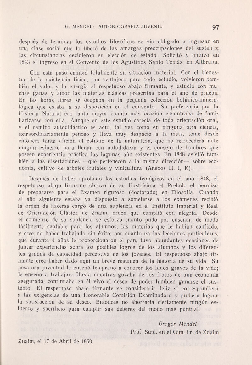 G. MENDEL: AUTOBIOGRAFIA JUVENIL 97 después de terminar los estudios filosóficos se vio obligado a ingresar en una clase social que lo liberó de las amargas preocupaciones del sustento; las circunstancias decidieron su elección de estado- Solicitó y obtuvo en 1843 el ingreso en el Convento de los Agustinos Santo Tomás, en Altbrünn. Con este paso cambió totalmente su situación material. Con el bienes¬ tar de la existencia física, tan ventajoso para todo estudio, volvieron tam¬ bién el valor y la energía al respetuoso abajo firmante, y estudió con mu¬ chas ganas y amor las materias clásicas prescritas para el año de prueba. En las horas libres se ocupaba en la pequeña colección botánico-minera¬ lógica que estaba a su disposición en el convento. Su preferencia por la Historia Natural era tanto mayor cuanto más ocasión encontraba de fami¬ liarizarse con ella. Aunque en este estudio carecía de toda orientación oral, y el camino autodidáctico es aquí, tal vez como en ninguna otra ciencia, extraordinariamente penoso y lleva muy despacio a la meta, tomó desde entonces tanta afición al estudio de la naturaleza, que no retrocederá ante ningún esfuerzo para llenar con autodidaxia y el consejo de hombres que poseen experiencia práctica las lagunas aún existentes. En 1848 asistió tam¬ bién a las disertaciones —que pertenecen a la misma dirección— sobre eco¬ nomía, cultivo de árboles frutales y vinicultura (Anexos H, I, K). Después de haber aprobado los estudios teológicos en el año 1848, el respetuoso abajo firmante obtuvo de su Ilustrísima el Prelado el permiso de prepararse para el Examen riguroso (doctorado) en Filosofía. Cuando al año siguiente estaba ya dispuesto a someterse a los exámenes recibió la orden de hacerse cargo de una suplencia en el Instituto Imperial y Real de Orientación Clásica de Znaim, orden que cumplió con alegría. Desde el comienzo de su suplencia se esforzó cuanto pudo por enseñar, de modo fácilmente captable para los alumnos, las materias que le habían confiado, y cree no haber trabajado sin éxito, por cuanto en las lecciones particulares, que durante 4 años le proporcionaron el pan, tuvo abundantes ocasiones de juntar experiencias sobre los posibles logros de los alumnos y los diferen¬ tes grados de capacidad perceptiva de los jóvenes. El respetuoso abajo fir¬ mante cree haber dado aquí un breve resumen de la historia de su vida. Su pesarosa juventud le enseñó temprano a conocer los lados graves de la vida; le enseñó a trabajar- Hasta mientras gozaba de los frutos de una economía asegurada, continuaba en él vivo el deseo de poder también ganarse el sus¬ tento. El respetuoso abajo firmante se consideraría feliz si correspondiera a las exigencias de una Honorable Comisión Examinadora y pudiera lograr la satisfacción de su deseo. Entonces no ahorraría ciertamente ningún es¬ fuerzo y sacrificio para cumplir sus deberes del modo más puntual. Gregor Mendel Prof. Supl. en el Gim. i.r. de Znaim Znaim, el 17 de Abril de 1850.