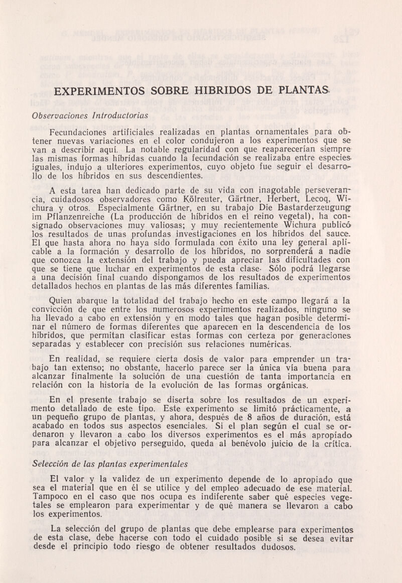 EXPERIMENTOS SOBRE HIBRIDOS DE PLANTAS. Observaciones Introductorias Fecundaciones artificiales realizadas en plantas ornamentales para ob¬ tener nuevas variaciones en el color condujeron a los experimentos que se van a describir aquí. La notable regularidad con que reaparecerían siempre las mismas formas híbridas cuando la fecundación se realizaba entre especies- iguales, indujo a ulteriores experimentos, cuyo objeto fue seguir el desarro»* lio de los híbridos en sus descendientes. A esta tarea han dedicado parte de su vida con inagotable perseveran* cía, cuidadosos observadores como Kölreuter, Gärtner, Herbert, Lecoq, Wi- chura y otros. Especialmente Gartner, en su trabajo Die Bastarderzeugung- im Pflanzenreiche (La producción de híbridos en el reino vegetal), ha con¬ signado observaciones muy valiosas; y muy recientemente Wichura publicó los resultados de unas profundas investigaciones en los híbridos del sauce. El que hasta ahora no haya sido formulada con éxito una ley general apli¬ cable a la formación y desarrollo de los híbridos, no sorprenderá a nadie que conozca la extensión del trabajo y pueda apreciar las dificultades con que se tiene que luchar en experimentos de esta clase- Sólo podrá llegarse a una decisión final cuando dispongamos de los resultados de experimentos detallados hechos en plantas de las más diferentes familias. Quien abarque la totalidad del trabajo hecho en este campo llegará a la convicción de que entre los numerosos experimentos realizados, ninguno se ha llevado a cabo en extensión y en modo tales que hagan posible determi¬ nar el número de formas diferentes que aparecen en la descendencia de los híbridos, que permitan clasificar estas formas con certeza por generaciones separadas y establecer con precisión sus relaciones numéricas. En realidad, se requiere cierta dosis de valor para emprender un tra¬ bajo tan extenso; no obstante, hacerlo parece ser la única vía buena para alcanzar finalmente la solución de una cuestión de tanta importancia en relación con la historia de la evolución de las formas orgánicas. En el presente trabajo se diserta sobre los resultados de un experi¬ mento detallado de este tipo. Este experimento se limitó prácticamente, a un pequeño grupo de plantas, y ahora, después de 8 años de duración, está acabado en todos sus aspectos esenciales. Si el plan según el cual se or¬ denaron y llevaron a cabo los diversos experimentos es el más apropiado para alcanzar el objetivo perseguido, queda al benévolo juicio de la crítica. Selección de las plantas experimentales El valor y la validez de un experimento depende de lo apropiado que sea el material que en él se utilice y del empleo adecuado de ese material. Tampoco en el caso que nos ocupa es indiferente saber qué especies vege¬ tales se emplearon para experimentar y de qué manera se llevaron a cabo los experimentos. La selección del grupo de plantas que debe emplearse para experimentos de esta clase, debe hacerse con todo el cuidado posible si se desea evitar desde el principio todo riesgo de obtener resultados dudosos.