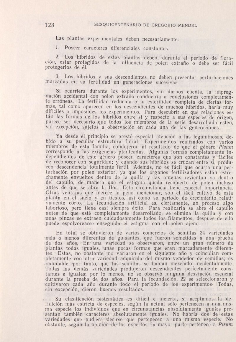 128 SESQUICENTENARIO DE GREGORIO MENDEL Las plantas experimentales deben necesariamente: 1. Poseer caracteres diferenciales constantes. 2. Los híbridos de estas plantas deben, durante el período de flora¬ ción, estar protegidos de la influencia de polen extraño o debe ser fácil protegerlos de él. 3. Los híbridos y sus descendientes no deben presentar perturbaciones marcadas en su fertilidad en generaciones sucesivas. Si ocurriera durante los experimentos, sin darnos cuenta, la impreg¬ nación accidental con polen extraño conduciría a conclusiones completamen¬ te erróneas. La fertilidad reducida o la esterilidad completa de ciertas for¬ mas, tal como aparecen en los descendientes de muchos híbridos, haría muy difíciles o imposibles los experimentos. Para descubrir en qué relaciones es¬ tán las formas de los híbridos entre sí y respecto a sus especies de origen, parece ser necesario que todos los miembros de la serie desarrollada estén, sin excepción, sujetos a observación en cada una de las generaciones. Ya desde el principio se prestó especial atención a las leguminosas, de¬ bido a su peculiar estructura floral. Experimentos realizados con varios miembros de esta familia, condujeron al resultado de que el género Pisutn corresponde a las exigencias planteadas. Algunas formas completamente in¬ dependientes de este género poseen caracteres que son constantes y fáciles de reconocer con seguridad; y cuando sus híbridos se cruzan entre sí, produ¬ cen descendencia totalmente fértil. Además, no es fácil que ocurra una per¬ turbación por polen exterior, ya que los órganos fertilizadores están estre¬ chamente envueltos dentro de la quilla y las antenas revientan ya dentro .del capullo, de manera que el estigma queda recubierto de polen incluso .antes de que se abra la flor. Esta circunstancia tiene especial importancia. Oirás ventajas que merece la pena mencionar, son el fácil cultivo de esta planta en el suelo y en tiestos, así como su período de crecimiento relati¬ vamente corto. La fecundación artificial es, ciertamente, un proceso algo laborioso, pero tiene casi siempre éxito. Para realizarla se abre el capullo ■antes de que esté completamente desarrollado, se elimina la quilla y con unas pinzas se extraen cuidadosamente todos los filamentos; después ..de ello puede espolvorearse enseguida el estigma con el polen ajeno. En total se obtuvieron de varios comercios de semillas 34 variedades más o menos diferentes de guisantes, que fueron sometidas a una prueba de dos años. En una variedad se observaron, entre un gran número de plantas todas iguales, unas pocas formas que eran marcadamente diferen¬ tes. Estas, no obstante, no variaron en el siguiente año y coincidían com- ■pletamente con otra variedad adquirida del mismo vendedor de semillas; es indudable, por tanto, que las semillas se habían mezclado incidentalmente. Todas las demás variedades produjeron descendientes perfectamente cons¬ tantes e iguales; por lo menos, no se observó ninguna desviación esencial durante la prueba de dos años. Para la fecundación, 22 se seleccionaron y '«cultivaron cada año durante todo el período de los experimentos' Todas, sin excepción, dieron buenos resultados. Su clasificación sistemática es difícil e incierta, si aceptamos la de¬ finición más estricta de especies, según la actual sólo pertenecen a una mis¬ ma especie los individuos que en circunstancias absolutamente iguales pre¬ sentan también caracteres absolutamente iguales. No habría dos de estas ■ variedades que pudiera decirse que pertenecen a una misma especie. No obstante, según la opinión de los expertos, la mayor parte pertenece a Pisam