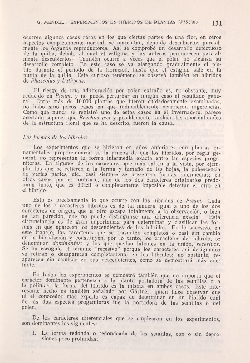 G. MENDEL: EXPERIMENTOS EN HÍBRIDOS DE PLANTAS (PISUM) 131 ocurren algunos casos raros en los que ciertas partes de una flor, en otros aspectos completamente normal, se marchitan, dejando descubiertos parcial¬ mente los órganos reproductores. Así se comprobó un desarrollo defectuoso de la quilla, debido al cual el estigma y las anteras permanecen parcial¬ mente descubiertos- También ocurre a veces que el polen no alcanza su desarrollo completo. En este caso se va alargando gradualmente el pis¬ tilo durante el período de la floración, hasta que el estigma sale en la punta de la quilla. Este curioso fenómeno se observó también en híbridos de Phaseolus y Lathyrus. El riesgo de una adulteración por polen extraño es, no obstante, muy reducido en Pisum, y no puede perturbar en ningún caso el resultado gene¬ ral. Entre más de 10 000 plantas que fueron cuidadosamente examinadas, no hubo sino pocos casos en que indudablemente ocurrieron ingerencias. Como que nunca se registró uno de estos casos en el invernadero, parece acertado suponer que Bruchus pisi y posiblemente también las anormalidades de la estructura floral que se ha descrito, fueron la causa. Las formas de los híbridos Los experimentos que se hicieron en años anteriores con plantas or¬ namentales, proporcionaron ya la prueba de que los híbridos, por regla ge¬ neral, no representan la forma intermedia exacta entre las especies proge- nitoras. En algunos de los caracteres que más saltan a la vista, por ejem¬ plo, los que se refieren a la forma y tamaño de las hojas, la pubescencia de varias partes, etc., casi siempre se presentan formas intermedias; en otros casos, por el contrario, uno de los dos caracteres originarios predo¬ mina tanto, que es difícil o completamente imposible detectar el otro en el híbrido- Esto es precisamente lo que ocurre con los híbridos de Pisum. Cada uno de los 7 caracteres híbridos es de tal manera igual a uno de los dos caracteres de origen, que el otro escapa totalmente a la observación, o bien es tan parecido, que no puede distinguirse una diferencia exacta. Esta circunstancia es de gran importancia para determinar y clasificar las for¬ mas en que aparecen los descendientes de los híbridos. En lo sucesivo, en este trabajo, los caracteres que se trasmiten completos o casi sin cambio en la hibridación y constituyen, por lo tanto, los caracteres del híbrido, se denominan dominantes; y los que quedan latentes en la unión, recesivos. Se ha escogido el término recesivo porque los caracteres así designados se retiran o desaparecen completamente en los híbridos; no obstante, re¬ aparecen sin cambiar en sus descendientes, como se demostrará más ade¬ lante. En todos los experimentos se demostró también que no importa que el carácter dominante pertenezca a la planta portadora de las semillas o a la polínica; la forma del híbrido es la misma en ambos casos. Este inte¬ resante hecho es también señalado por Gärtner, quien hace observar que ni el conocedor más experto es capaz de determinar en un híbrido cuál de las dos especies progenitoras fue la portadora de las semillas o del polen. De los caracteres diferenciales que se emplearon en los experimentos, son dominantes los siguientes: 1. La forma redonda o redondeada de las semillas, con o sin depre¬ siones poco profundas;