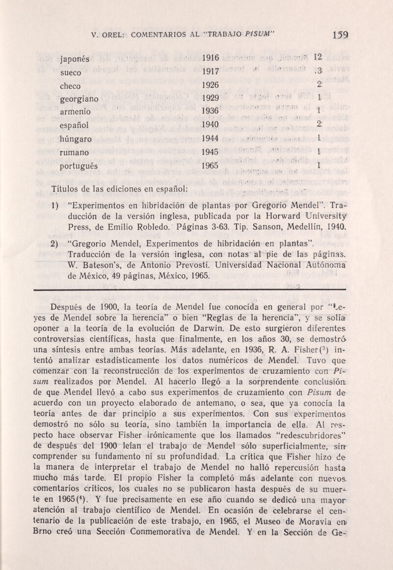 V. OREL: COMENTARIOS AL TRABAJO P/SC/^Af 159 japones sueco checo georgiano 1916 1917 1926 1929 1936 1940 1944 1945 1965 12 2; t armenio español húngaro rumano portugués Títulos de las ediciones en español: ,, ... - 1) Experimentos en hibridación de plantas por Gregorio Mendel. Tra¬ ducción de la versión inglesa, publicada por la Horward University Press, de Emilio Robledo. Páginas 3-63. Tip. Sanson, Medellín, 1940. 2) Gregorio Mendel, Experimentos de hibridación en plantas. Traducción de la versión inglesa, con notas al pie de las págin.as. W. Bateson's, de Antonio Prevosti. Universidad Nacional Autónoma' de México, 49 páginas, México, 1965. ~ Después de 1900, la teoría de Mendel fue conocida en general por Le¬ yes de Mendel sobre la herencia o bien Reglas de la herencia, y se solía oponer a la teoría de la evolución de Darwin. De esto surgieron diferentes- controversias científicas, hasta que finalmente, en los años 30, se demostró una síntesis entre ambas teorías. Más adelante, en 1936, R. A. Fisher (®) in¬ tentó analizar estadísticamente los datos numéricos de Mendel. Tuvo que comenzar con la reconstrucción de los experimentos de cruzamiento con PU sum realizados por Mendel. Al hacerlo llegó a la sorprendente conclusión; de que Mendel llevó a cabo sus experimentos de cruzamiento con Pisum de¬ acuerdo con un proyecto elaborado de antemano, o sea, que ya conocía la teoría antes de dar principio a sus experimentos. Con sus experimentos demostró no sólo su teoría, sino también la importancia de ella. Al res¬ pecto hace observar Fisher irónicamente que los llamados redescubridores de después del 1900 leían el trabajo de Mendel sólo superficialmente, sirr comprender su fundamento ni su profundidad. La crítica que Fisher hizo de la manera de interpretar el trabajo de Mendel no halló repercusión hasta mucho más tarde. El propio Fisher la completó más adelante con nuevos, comentarios críticos, los cuales no se publicaron hasta después de su muer-^ te en 1965(*). Y fue precisamente en ese año cuando se dedicó una mayor atención al trabajo científico de Mendel. En ocasión de celebrarse el cen¬ tenario de la publicación de este trabajo, en 1965, el Museo de Moravia ern Brno creó una Sección Conmemorativa de Mendel. Y en la Sección de Ge-