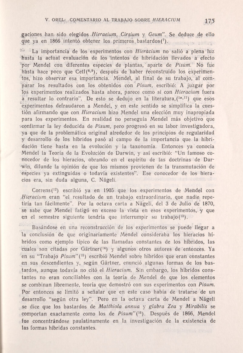 V. ORElLj ;Ç0MeNTARI,9 AL TRA3AJ0 SOBRE HIERACIUM gaciones ;Ьап; sido elegidos Hierae.iutn, Cir^iu/n у, Geum. Se deduce,.de elio gue ya en 1866 intentò obtener los.primeros,bastardos(^). La importancia de lós experiméntos con H ter àcium no salló a' pléna'lùz basta la actiial evaluación de lós 'intentos de hibridación llevados à efecto 'pòr'Mendel con diferentes espécies de plantas,  aparte de Pisàrti.'NÒ fue hàsta hace poco que Ceti después de haber reconstruido los expe'rifhen- tos, hizo observar esa import:ancia. Mendel, al final de su trabajo,'ài com¬ parar los resultados con los obtenidos con Pisum, escribió: A jtizgár por Tps experimentos realizados hasta ahora, parece como si con Hieracium fuera a resultar lo contrario. De esto se dedujo en la literatura, que esos experimentos defraudaron a Mendel, y en este sentido se simplifica la cues¬ tión afirmando que con Hieracium hizo Mendel una elección muy inapropiada para los experimentos. En realidad no perseguía Mendel más objetivo que •••confirmar la ley deducida de Pisum, pero progresó en su labor investigadora, ya que de la problemática original alrededor de los principios de regularidad y desarrollo de los híbridos pasó al campo de la importancia que. là hibri¬ dación tiene hasta en la evolución y la taxonomía. Entonces ya conocía Mendel la Teoría de la Evolución de Darwin, y así escribió: Un famoso co¬ nocedor de los hieracios, obrando en el espíritu de las doctrinas de Dar¬ win, difunde la opinión de que los mismos provienen de la transmutación de Especies ya extinguidas o todavía existentes. Ese conocedor de los hiera¬ cios era, sin duda alguna, C. Nägeli. Correns('2) escribió ya en 1905 que los experimentos de Mendel con Mieracium eran el resultado de un trabajo extraordinario, que nadie repe¬ tiría tan fácilmente. Por la octava carta a Nägeli, del 3 de Julio de 1870, se sabe que Mendel fatigó en exceso la-vista en esos experimentos, y que en el semestre siguiente tendría que interrumpir su trabajo ('^). Basándose en una reconstrucción de los experimentos se puede llegar a la conclusión ' de que originariamente Mendel consideraba los hieracios hí¬ bridos como ejemplo típico de las llamadas constantes de los híbridos, las cuales son citadas por Gärtner('^) y algunos otros autores de entonces. Ya en su Trabajo Pisumescribió Mendel sobre híbridos que eran constantes en sus descendientes y, según Gärtner, enunció algunas formas de los bas- ; tardos, aunque todavía no citó el Hieracium., Sin embargo, los híbridos cons¬ tantes no eran conciliables con la teoría de Mendel de que los elementos se combinan libremente, teoría que demostró con sus experimentos con Pisum. Por entonces se limitó a señalar que en este caso había de tratarse de un desarrollo según otra ley. Pero en la octava carta de Mendel a Nägeli se dice que los bastardos de Matthiola annua y glabra Zea y Mirabilis se comportan exactamente como los de Pisum{^^). Después de 1866, Mendel fue concentrándose paulatinamente en la investigación de la existencia de las formas híbridas constantes.