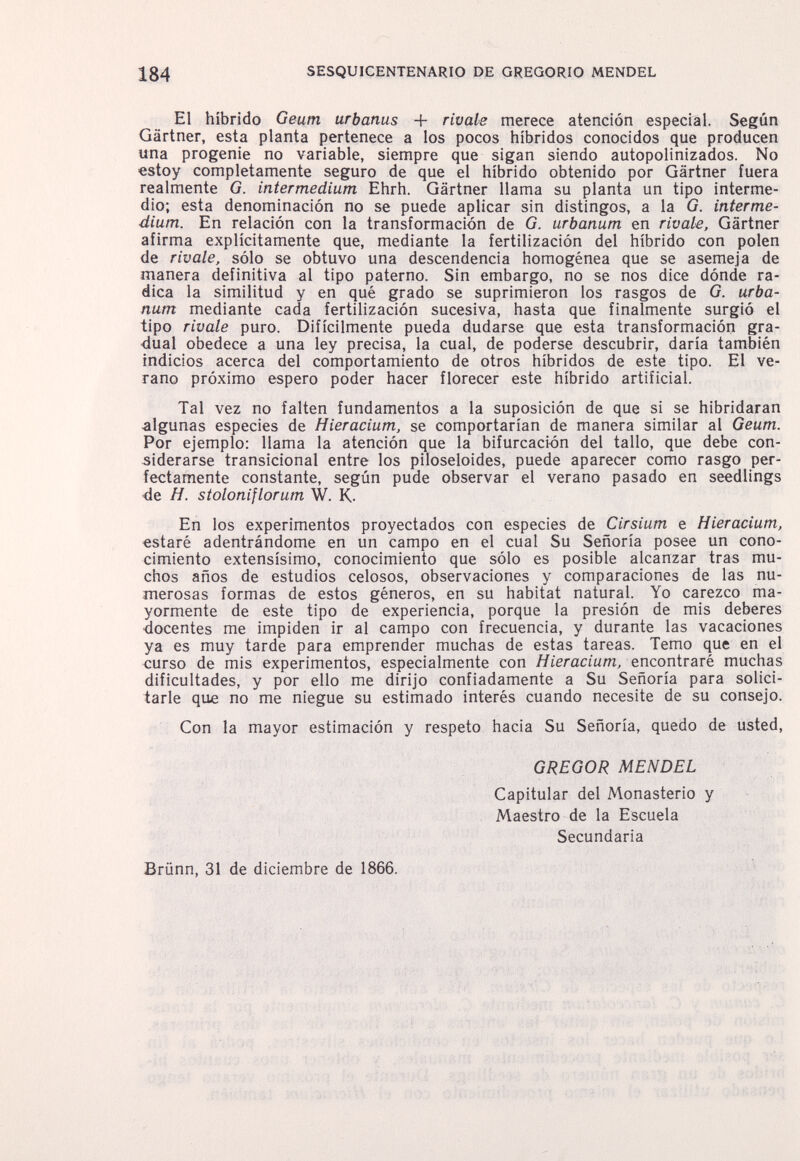 184 SESQUICENTENARIO DE GREGORIO MENDEL El híbrido Geutn urbanas + rivale merece atención especial. Según Gärtner, esta planta pertenece a los pocos híbridos conocidos que producen una progenie no variable, siempre que sigan siendo autopolinizados. No estoy completamente seguro de que el híbrido obtenido por Gärtner fuera realmente G. intermedium Ehrh. Gärtner llama su planta un tipo interme¬ dio; esta denominación no se puede aplicar sin distingos, a la G. interme¬ dium. En relación con la transformación de G. urbanum en rivate, Gärtner afirma explícitamente que, mediante la fertilización del híbrido con polen de rivale, sólo se obtuvo una descendencia homogénea que se asemeja de manera definitiva al tipo paterno. Sin embargo, no se nos dice dónde ra¬ dica la similitud y en qué grado se suprimieron los rasgos de G. urba¬ num mediante cada fertilización sucesiva, hasta que finalmente surgió el tipo rivale puro. Difícilmente pueda dudarse que esta transformación gra¬ dual obedece a una ley precisa, la cual, de poderse descubrir, daría también indicios acerca del comportamiento de otros híbridos de este tipo. El ve¬ rano próximo espero poder hacer florecer este híbrido artificial. Tal vez no falten fundamentos a la suposición de que si se hibridaran algunas especies de Hieracium, se comportarían de manera similar al Geum. Por ejemplo: llama la atención que la bifurcación del tallo, que debe con¬ siderarse transicional entre los piloseloides, puede aparecer como rasgo per¬ fectamente constante, según pude observar el verano pasado en seedlings -de H. stoloniflorum W. K- En los experimentos proyectados con especies de Cirsium e Hieracium, estaré adentrándome en un campo en el cual Su Señoría posee un cono¬ cimiento extensísimo, conocimiento que sólo es posible alcanzar tras mu¬ chos años de estudios celosos, observaciones y comparaciones de las nu¬ merosas formas de estos géneros, en su habitat natural. Yo carezco ma¬ yormente de este tipo de experiencia, porque la presión de mis deberes •docentes me impiden ir al campo con frecuencia, y durante las vacaciones ya es muy tarde para emprender muchas de estas tareas. Temo que en el curso de mis experimentos, especialmente con Я/еласшт, encontraré muchas dificultades, y por ello me dirijo confiadamente a Su Señoría para solici¬ tarle que no me niegue su estimado interés cuando necesite de su consejo. Con la mayor estimación y respeto hacia Su Señoría, quedo de usted, GREGOR MENDEL Capitular del Monasterio y Maestro de la Escuela Secundaria Brünn, 31 de diciembre de 1866. 'Пм ■■  ■ t' ' ' .1; ïÂfc , ГИ1 .:ХЬ iokrní Aíihi