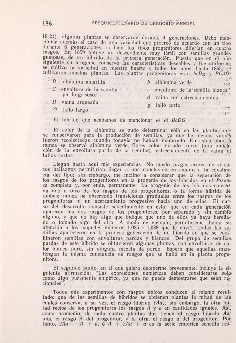 186 ЗЕЗдиЮЕОТЕМАКЮ DE GREGÒRÌQ MENDEL 18-21), algunas plantas se observaron durante 4 generaciones. Debo men¬ cionar además el caso de una variedad que procreó de acuerdo con un tipo durante 6 generaciones, si bien los tipos progenitores ..diferían, en- cuatro rasgos. En 1859 obtuve un descendiente muy fértil con semillas grandes g-ustosas>de un híbrido de la primera generación. Puesto que : en el año siguiente su progenie conservó las características deseables y fue uniform«, se cultivó la variedad en nuestro huerto y todos los años, hasta 1865, se cultivaron . muchas plantas. Las plantas progenitoras eran bcDg y BCdGt В albúmina amarilla b albúmina verde с envoltura de la sérfiilla blanca ' d vaina con estrechamientos g talló corto ■ El híbrido que acabamos de mencionar es el BcDG. ;;f El color de la albúmina se pudo determinar soló en las plantas qüe se conservaron para la producción de semillas, ya que las demás vainái fueron recolectadas cuando todavía no habían madurado. En estas plantai; nunca se observó albúmina verde, flores color morado rojizo (una indica¬ ción de la envoltura parda de la semilla), estrechamiento de la vaina ni tallos cortos. Llegan hasta aquí mis experiencias. No puedo juzgar acerca de si es-- tos hallazgos permitirían llegar a una conclusión en cuanto a la constan¬ cia del tipo; sin embargo, me inclino a considerar que la separación de los rasgos de los progenitores en la progenie de los híbridos en e\ Pisum es completa y, por ende, permanente. La progenie de los híbridos conser^ va uno u otro de los rasgos de los progenitores, o la forma híbrida dé ambos; nunca he observado transiciones graduales entre los rasgos de los progenitores ni un acercamiento progresivo hacia uno de ellos. El cur¬ so del desarrollo consiste sencillamente en esto: que en cada generación aparecen los dos rasgos de los progenitores, por separado y sin cambió alguno, y que no hay algo que indique que uno de ellos ya haya hereda¬ do o tomado algo del otro. A modo de ejemplo, permítaseme llamar su atención a los paquetes números 1,035 - 1,088 que le envié. Todas las ser millas aparecieron en la primera generación de un híbrido en que se com¬ binaron semillas con envolturas pardas y blancas. Del grupo de semillas pardas de este híbrido se obtuvieron algunas plantas, con envolturas de co¬ lor blanco puro, sin ninguna mezcla de pardo. Espero que aquellas rnan^ tengan la misma constancia de rasgos que se halló en la planta proge- nitora. El segundo punto, en el que quiero detenerme brevemente, incluye la si¬ guiente afirmación: Las expresiones numéricas deben considerarse solp como algo puramente empírico, ya que no puede demostrarse que sean r% cionales. Todos mis experimentos con rasgos únicos conducen al mismo resul¬ tado: que de las semillas de híbridos se obtienen plantas la mitad de las cuales conserva, a su vez, el rasgo híbrido (Aa); sin embargo, la otra mi¬ tad recibe de los progenitores los rasgos Л y a en cantidades iguales. Así, como promedio, de cada cuatro plantas dos tienen el rasgo híbrido Aà^ una, el rasgo A del progenitor, y la otra, el rasgo a del progenitor. Por tanto, 2Aa + A + a, ó A + 2Aa + a es la serie empírica sencilla res- C envoltura de la semilla pardo-grisoso. D vaina arqueada G tallo largo