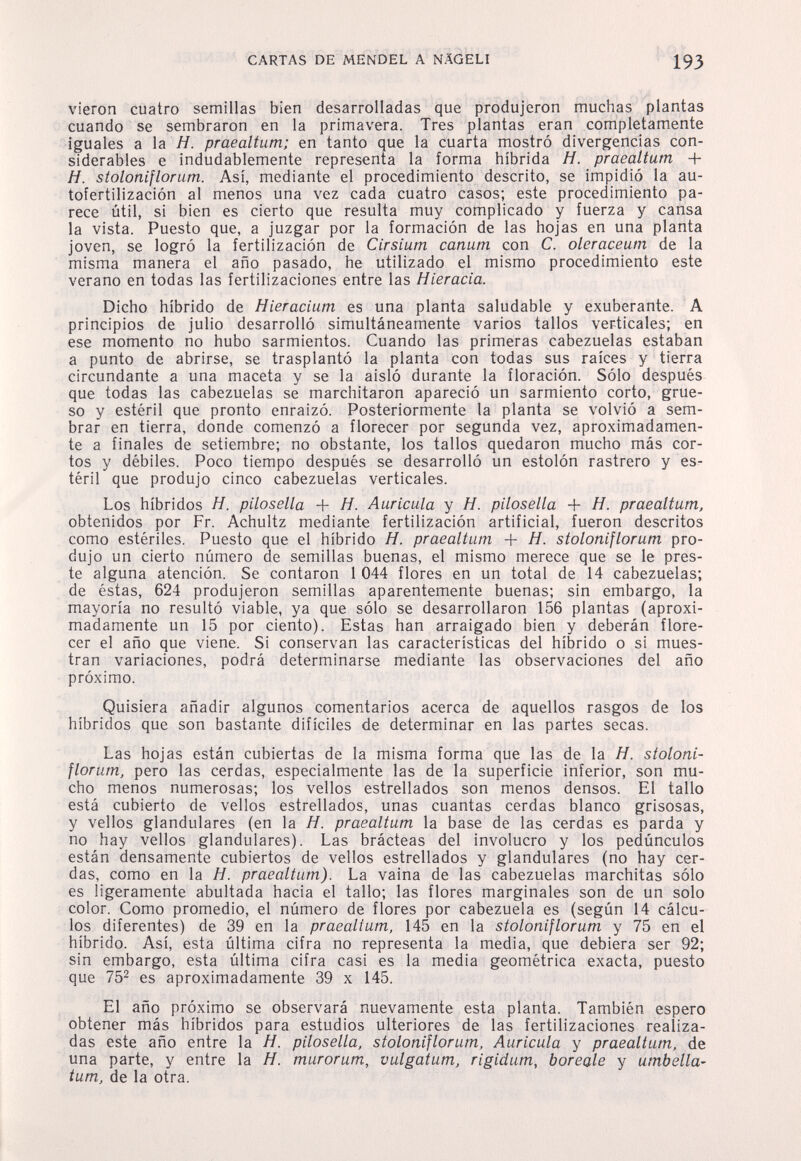 CARTAS DE MENDEL A NÄGELI 193 vieron cuatro semillas bien desarrolladas que produjeron muchas plantas cuando se sembraron en la primavera. Tres plantas eran completamente iguales a la Я. praealtum; en tanto que la cuarta mostró divergencias con¬ siderables e indudablemente representa la forma híbrida H. praealtum + H. stoloniflorum. Asi, mediante el procedimiento descrito, se impidió la au- tofertilización al menos una vez cada cuatro casos; este procedimiento pa¬ rece útil, si bien es cierto que resulta muy complicado y fuerza y cansa la vista. Puesto que, a juzgar por la formación de las hojas en una planta joven, se logró la fertilización de Cirsium canum con C. oleraceum de la misma manera el año pasado, he utilizado el mismo procedimiento este verano en todas las fertilizaciones entre las Hieracia. Dicho híbrido de Hieracium es una planta saludable y exuberante. A principios de julio desarrolló simultáneamente varios tallos verticales; en ese momento no hubo sarmientos. Cuando las primeras cabezuelas estaban a punto de abrirse, se trasplantó la planta con todas sus raíces y tierra circundante a una maceta y se la aisló durante la floración. Sólo después que todas las cabezuelas se marchitaron apareció un sarmiento corto, grue¬ so y estéril que pronto enraizó. Posteriormente la planta se volvió a sem¬ brar en tierra, donde comenzó a florecer por segunda vez, aproximadamen¬ te a finales de setiembre; no obstante, los tallos quedaron mucho más cor¬ tos y débiles. Poco tiempo después se desarrolló un estolón rastrero y es¬ téril que produjo cinco cabezuelas verticales. Los híbridos Я. pilosella + H. Auricula y Я. pilosella H. praealtum, obtenidos por Fr. Achultz mediante fertilización artificial, fueron descritos como estériles. Puesto que el híbrido H. praealtum + H. stoloniflorum pro¬ dujo un cierto número de semillas buenas, el mismo merece que se le pres¬ te alguna atención. Se contaron 1 044 flores en un total de 14 cabezuelas; de éstas, 624 produjeron semillas aparentemente buenas; sin embargo, la mayoría no resultó viable, ya que sólo se desarrollaron 156 plantas (aproxi¬ madamente un 15 por ciento). Estas han arraigado bien y deberán flore¬ cer el año que viene. Si conservan las características del híbrido o si mues¬ tran variaciones, podrá determinarse mediante las observaciones del año próximo. Quisiera añadir algunos comentarios acerca de aquellos rasgos de los híbridos que son bastante difíciles de determinar en las partes secas. Las hojas están cubiertas de la misma forma que las de la H. stoloni¬ florum, pero las cerdas, especialmente las de la superficie inferior, son mu¬ cho menos numerosas; los vellos estrellados son menos densos. El tallo está cubierto de vellos estrellados, unas cuantas cerdas blanco grisosas, y vellos glandulares (en la H. praealtum la base de las cerdas es parda y no hay vellos glandulares). Las brácteas del involucro y los pedúnculos están densamente cubiertos de vellos estrellados y glandulares (no hay cer¬ das, como en la H. praealtum). La vaina de las cabezuelas marchitas sólo es ligeramente abultada hacia el tallo; las flores marginales son de un solo color. Como promedio, el número de flores por cabezuela es (según 14 cálcu¬ los diferentes) de 39 en la praealtum, 145 en la stoloniflorum y 75 en el híbrido. Así, esta última cifra no representa la media, que debiera ser 92; sin embargo, esta última cifra casi es la media geométrica exacta, puesto que 75^ es aproximadamente 39 x 145. El año próximo se observará nuevamente esta planta. También espero obtener más híbridos para estudios ulteriores de las fertilizaciones realiza¬ das este año entre la H. pilosella, stoloniflorum. Auricula y praealtum, de una parte, y entre la H. murorum, vulgatum, rigidum, boreale y umbella- tum, de la otra.