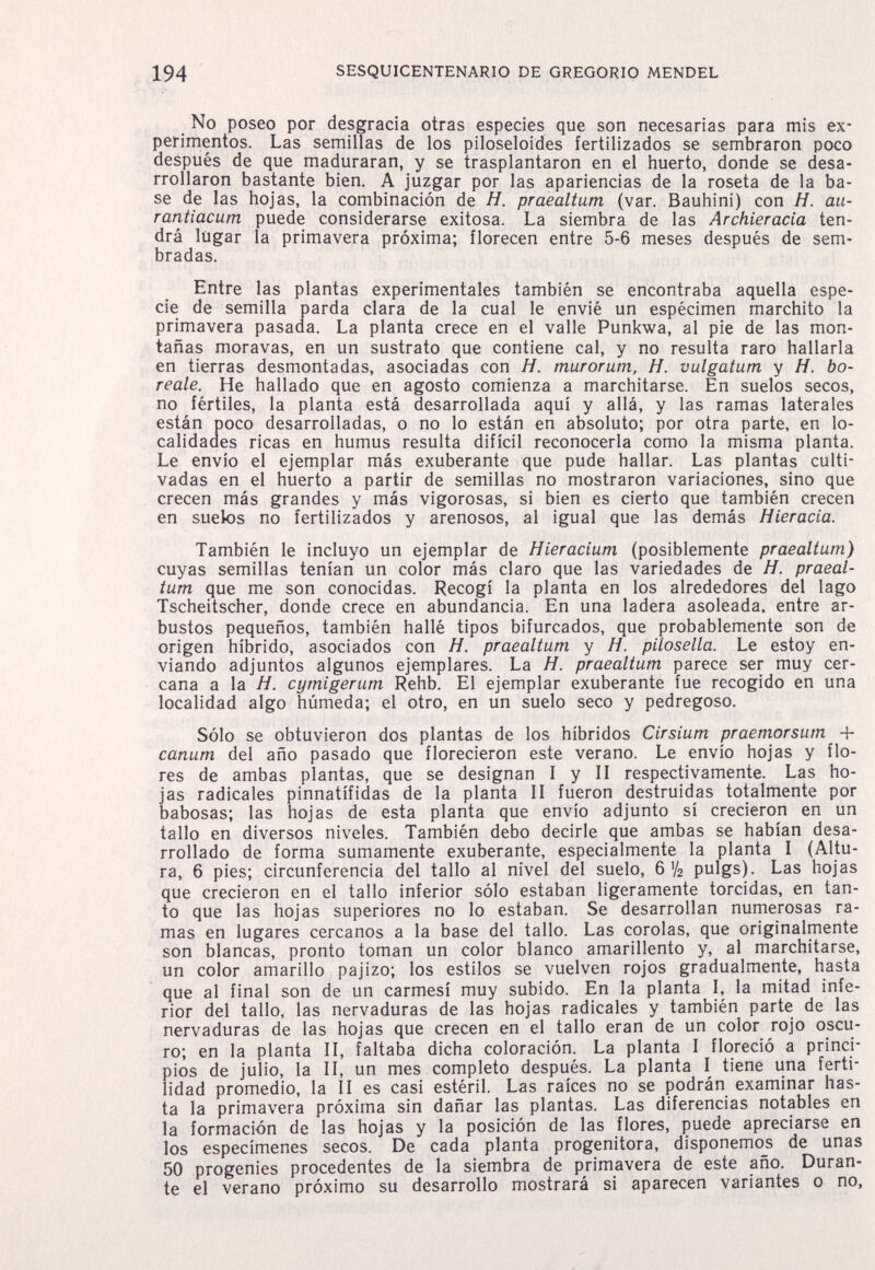 194 SESQUICENTENARIO DE GREGORIO MENDEL No poseo por desgracia otras especies que son necesarias para mis ex¬ perimentos. Las semillas de los piloseloides fertilizados se sembraron poco después de que maduraran, y se trasplantaron en el huerto, donde se desa¬ rrollaron bastante bien. A juzgar por las apariencias de la roseta de la ba¬ se de las hojas, la combinación de H. praealtum (var. Bauhini) con H. au- rantiacum puede considerarse exitosa. La siembra de las Archieracia ten¬ drá lugar la primavera próxima; florecen entre 5-6 meses después de sem¬ bradas. Entre las plantas experimentales también se encontraba aquella espe¬ cie de semilla parda clara de la cual le envié un espécimen marchito la primavera pasada. La planta crece en el valle Punkwa, al pie de las mon¬ tañas moravas, en un sustrato que contiene cal, y no resulta raro hallarla en tierras desmontadas, asociadas con H. murorum, H. vulgatum y H. bo¬ reale. He hallado que en agosto comienza a marchitarse. En suelos secos, no fértiles, la planta está desarrollada aquí y allá, y las ramas laterales están poco desarrolladas, o no lo están en absoluto; por otra parte, en lo¬ calidades ricas en humus resulta difícil reconocerla como la misma planta. Le envío el ejemplar más exuberante que pude hallar. Las plantas culti¬ vadas en el huerto a partir de semillas no mostraron variaciones, sino que crecen más grandes y más vigorosas, si bien es cierto que también crecen en suelos no fertilizados y arenosos, al igual que las demás Hieracia. También le incluyo un ejemplar de Hieracium (posiblemente praealtum) cuyas semillas tenían un color más claro que las variedades de H. praeal¬ tum que me son conocidas. Recogí la planta en los alrededores del lago Tscheitscher, donde crece en abundancia. En una ladera asoleada, entre ar¬ bustos pequeños, también hallé tipos bifurcados, que probablemente son de origen híbrido, asociados con H. praealtum y H. pilosella. Le estoy en¬ viando adjuntos algunos ejemplares. La H. praealtum parece ser muy cer¬ cana a la H. cymigerum Rehb. El ejemplar exuberante fue recogido en una localidad algo húmeda; el otro, en un suelo seco y pedregoso. Sólo se obtuvieron dos plantas de los híbridos Cirsium praemorsum + canum del año pasado que florecieron este verano. Le envío hojas y flo¬ res de ambas plantas, que se designan I y II respectivamente. Las ho¬ jas radicales pinnatífidas de la planta II fueron destruidas totalmente por babosas; las hojas de esta planta que envío adjunto sí crecieron en un tallo en diversos niveles. También debo decirle que ambas se habían desa¬ rrollado de forma sumamente exuberante, especialmente la planta I (Altu¬ ra, 6 pies; circunferencia del tallo al nivel del suelo, 6 У2 pulgs). Las hojas que crecieron en el tallo inferior sólo estaban ligeramente torcidas, en tan¬ to que las hojas superiores no lo estaban. Se desarrollan numerosas ra¬ mas en lugares cercanos a la base del tallo. Las corolas, que originalmente son blancas, pronto toman un color blanco amarillento y, al marchitarse, un color amarillo pajizo; los estilos se vuelven rojos gradualmente, hasta que al final son de un carmesí muy subido. En la planta I, la mitad infe¬ rior del tallo, las nervaduras de las hojas radicales y también parte de las nervaduras de las hojas que crecen en el tallo eran de un color rojo oscu¬ ro; en la planta II, faltaba dicha coloración. La planta I floreció a princi¬ pios de julio, la II, un mes completo después. La planta I tiene una ferti¬ lidad promedio, la II es casi estéril. Las raíces no se podrán examinar has¬ ta la primavera próxima sin dañar las plantas. Las diferencias notables en la formación de las hojas y la posición de las flores, puede apreciarse en los especímenes secos. De cada planta progenitora, disponemos de unas 50 progenies procedentes de la siembra de primavera de este año. Duran¬ te el verano próximo su desarrollo mostrará si aparecen variantes o no,