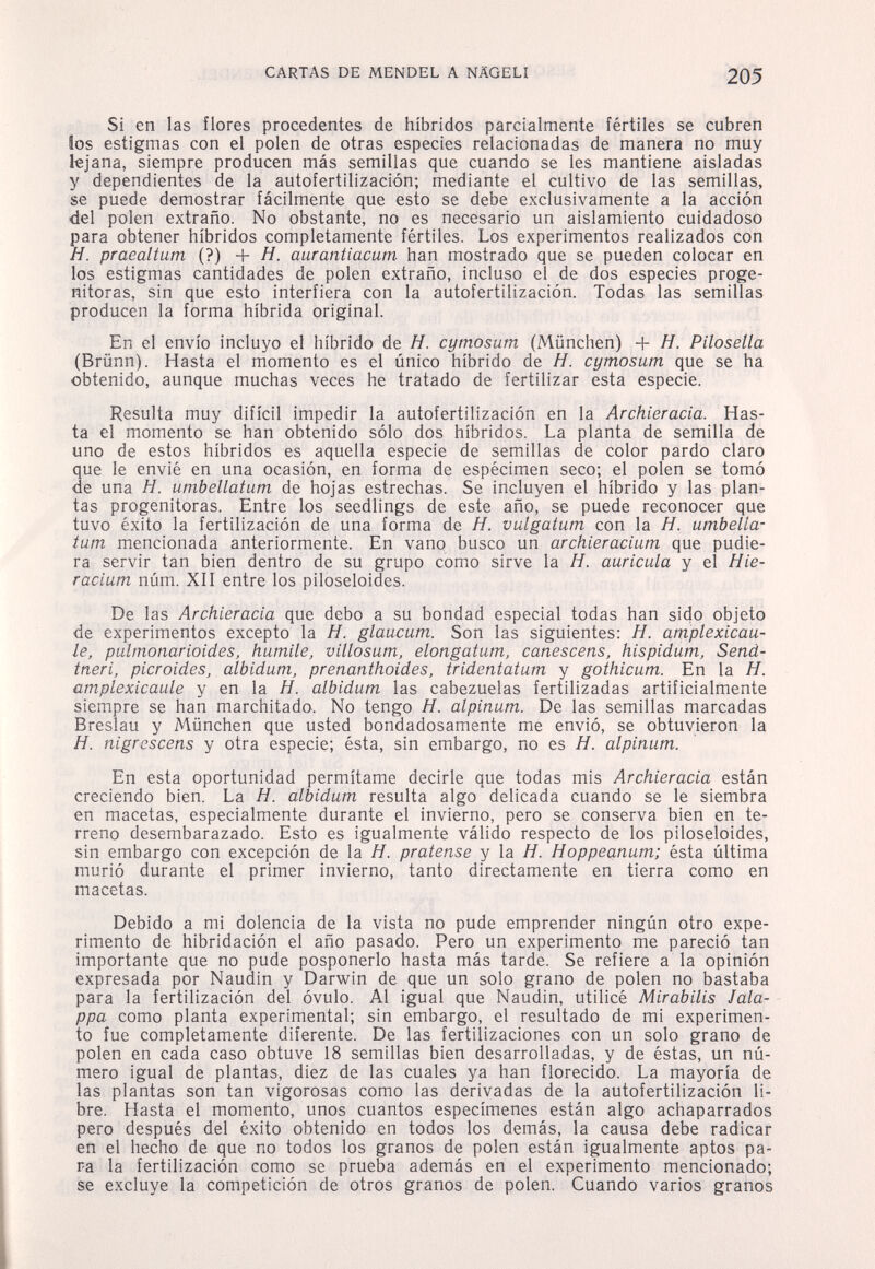 CARTAS DE MENDEL A NÄGELI 205 Si en las flores procedentes de híbridos parcialmente fértiles se cubren los estigmas con el polen de otras especies relacionadas de manera no muy lejana, siempre producen más semillas que cuando se les mantiene aisladas y dependientes de la autofertilización; mediante el cultivo de las semillas, se puede demostrar fácilmente que esto se debe exclusivamente a la acción del polen extraño. No obstante, no es necesario un aislamiento cuidadoso para obtener híbridos completamente fértiles. Los experimentos realizados con H. praealtum (?) + H. aurantiacum han mostrado que se pueden colocar en los estigmas cantidades de polen extraño, incluso el de dos especies proge- nitoras, sin que esto interfiera con la autofertilización. Todas las semillas producen la forma híbrida original. En el envío incluyo el híbrido de H. cymosum (München) + Я. Pilosella (Brünn). Hasta el momento es el único híbrido de H. cymosum que se ha obtenido, aunque muchas veces he tratado de fertilizar esta especie. Resulta muy difícil impedir la autofertilización en la Archieracia. Has¬ ta el momento se han obtenido sólo dos híbridos. La planta de semilla de uno de estos híbridos es aquella especie de semillas de color pardo claro ue le envié en una ocasión, en forma de espécimen seco; el polen se tomó e una H. umbellatum de hojas estrechas. Se incluyen el híbrido y las plan¬ tas progenitoras. Entre los seedlings de este año, se puede reconocer que tuvo éxito la fertilización de una forma de H. vulgatum con la H. umbella¬ tum mencionada anteriormente. En vano busco un archíeracium que pudie¬ ra servir tan bien dentro de su grupo como sirve la H. aurícula y el Hie- racium núm. XII entre los piloseloides. De las Archieracia que debo a su bondad especial todas han sido objeto de experimentos excepto la H. glaucum. Son las siguientes: H. amplexicau- le, pulmonarioides, humile, villosum, elongatum, canescens, hispidum, Send- tneri, picroides, albidum, prenanthoides, tridentatum y gothicum. En la H. amplexicaule y en la Я. albidum las cabezuelas fertilizadas artificialmente siempre se han marchitado. No tengo H. alpinum. De las semillas marcadas Breslau y München que usted bondadosamente me envió, se obtuvieron la H. nigrcscens y otra especie; ésta, sin embargo, no es H. alpinum. En esta oportunidad permítame decirle que todas mis Archieracia están creciendo bien. La H. albidum resulta algo delicada cuando se le siembra en macetas, especialmente durante el invierno, pero se conserva bien en te¬ rreno desembarazado. Esto es igualmente válido respecto de los piloseloides, sin embargo con excepción de la H. pratense y la H. Hoppeanum; ésta última murió durante el primer invierno, tanto directamente en tierra como en macetas. Debido a mi dolencia de la vista no pude emprender ningún otro expe¬ rimento de hibridación el año pasado. Pero un experimento me pareció tan importante que no pude posponerlo hasta más tarde. Se refiere a la opinión expresada por Naudin y Darwin de que un solo grano de polen no bastaba para la fertilización del óvulo. Al igual que Naudin, utilicé Mirabilis Jala- - ppa como planta experimental; sin embargo, el resultado de mi experimen¬ to fue completamente diferente. De las fertilizaciones con un solo grano de polen en cada caso obtuve 18 semillas bien desarrolladas, y de éstas, un nú¬ mero igual de plantas, diez de las cuales ya han florecido. La mayoría de las plantas son tan vigorosas como las derivadas de la autofertilización li¬ bre. Hasta el momento, unos cuantos especímenes están algo achaparrados pero después del éxito obtenido en todos los demás, la causa debe radicar en el hecho de que no todos los granos de polen están igualmente aptos pa¬ r-a la fertilización como se prueba además en el experimento mencionado; se excluye la competición de otros granos de polen. Cuando varios granos