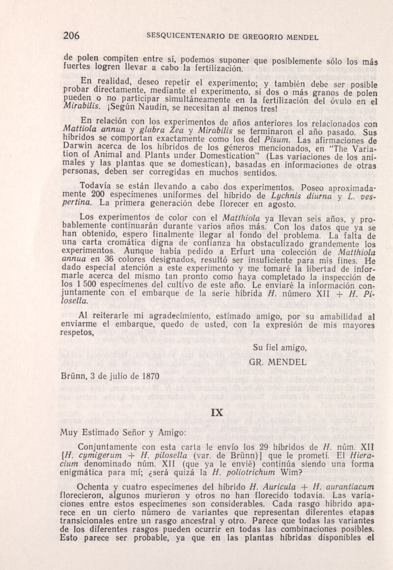 206 SESQUICENTENARIO DE GREGORIO MENDEL de polen compiten entre sí, podemos suponer que posiblemente sólo los más fuertes logren llevar a cabo la fertilización. En realidad, deseo repetir el experimento; y también debe ser posible probar directamente, mediante el experimento, si dos o más granos de polen pueden o no participar simultáneamente en la fertilización del óvulo en el Mirabilis. ¡Según Naudin, se necesitan al menos tres! En relación con los experimentos de años anteriores los relacionados con Mattiola annua y glabra Zea y Mirabilis se terminaron el año pasado. Sus híbridos se comportan exactamente como los del Pisum. Las afirmaciones de Darwin acerca de los híbridos de los géneros mencionados, en The Varia¬ tion of Animal and Plants under Domestication (Las variaciones de los ani¬ males y las plantas que se domestican), basadas en inbrmaciones de otras personas, deben ser corregidas en muchos sentidos. Todavía se están llevando a cabo dos experimentos. Poseo aproximada¬ mente 200 especímenes uniformes del híbrido de Lychnis diurna y L. ves¬ pertina. La primera generación debe florecer en agosto. Los experimentos de color con el Mattinola ya llevan seis años, y pro¬ bablemente continuarán durante varios años más. Con los datos que ya se han obtenido, espero finalmente llegar al fondo del problema. La falta de una carta cromática digna de confianza ha obstaculizado grandemente los experimentos. Aunque había pedido a Erfurt una colección de Matthiola annua en 36 colores designados, resultó ser insuficiente para mis fines. He dado especial atención a este experimento y me tomaré la libertad de infor¬ marle acerca del mismo tan pronto como haya completado la inspección de los 1 500 especímenes del cultivo de este año. Le enviaré la información con¬ juntamente con el embarque de la serie híbrida H. número XII + H. Pi- losella. Al reiterarle mi agradecimiento, estimado amigo, por su amabilidad al enviarme el embarque, quedo de usted, con la expresión de mis mayores respetos, Su fiel amigo, GR. MENDEL Brünn, 3 de julio de 1870 IX Muy Estimado Señor y Amigo: Conjuntamente con esta carta le envío los 29 híbridos de H. núm. XII [H. cymigerum + H. pilosslla (var. de Brünn)] que le prometí. El Hiera- cium denominado núm. XII (que ya le envié) continúa siendo una forma enigmática para mí; ¿será quizá la H. poliotrichum Wim? Ochenta y cuatro especímenes del híbrido H. Auricula + H. aurantiacum florecieron, algunos murieron y otros no han florecido todavía. Las varia¬ ciones entre estos especímenes son considerables. Cada rasgo híbrido apa¬ rece en un cierto número de variantes que representan diferentes etapas transicionales entre un rasgo ancestral y otro. Parece que todas las variantes de los diferentes rasgos pueden ocurrir en todas las combinaciones posibles. Esto parece ser probable, ya que en las plantas híbridas disponibles el