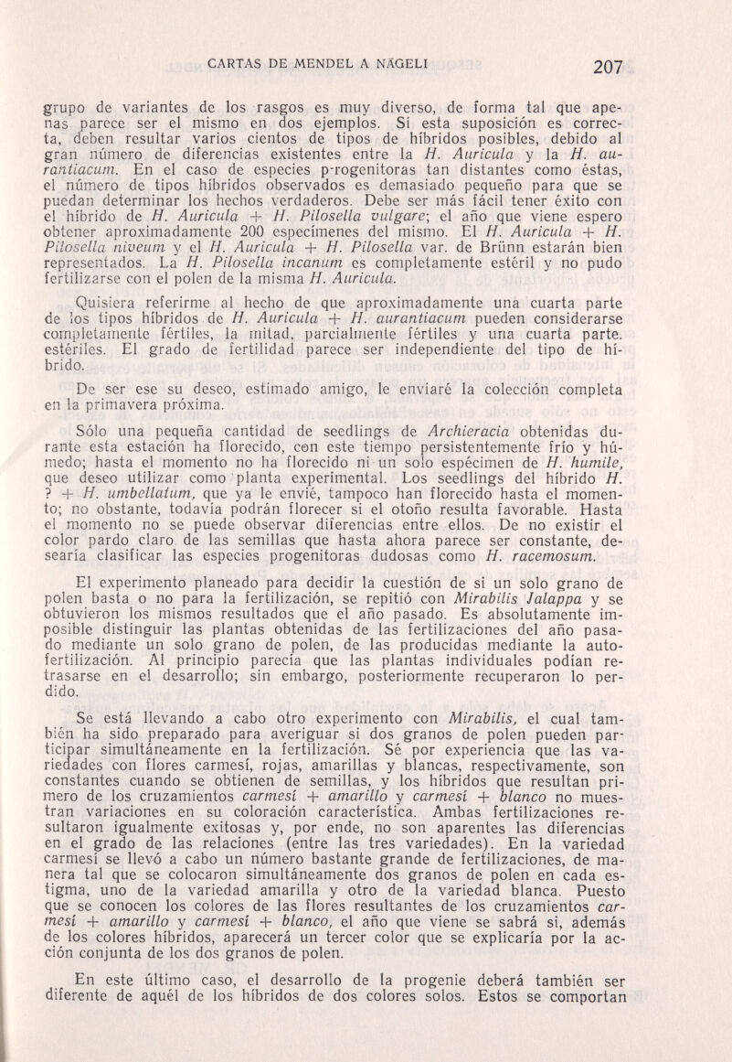 CARTAS DE MENDEL A NÄGELI 207 grupo de variantes de los rasgos es muy diverso, de forma tal que ape¬ nas parece ser el mismo en dos ejemplos. Si esta suposición es correc¬ ta, deben resultar varios cientos de tipos de híbridos posibles, debido al gran número de diferencias existentes entre la Я. Auricula y la H. au- rantiacum. En el caso de especies p-rogenitoras tan distantes como éstas, el número de tipos híbridos observados es demasiado pequeño para que se puedan determinar los hechos verdaderos. Debe ser más fácil tener éxito con el híbrido de H. Auricula + H. Pilosella vulgare-, el año que viene espero obtener aproximadamente 200 especímenes del mismo. El H. Auricula + H. Pilosella niveum y el H. Auricula + H. Pilosella var. de Brünn estarán bien representados. La H. Pilosella incanum es completamente estéril y no pudo fertilizarse con el polen de la misma Я. Auricula. Quisiera referirme al hecho de que aproximadamente una cuarta parte de los tipos híbridos de H. Auricula + H. aurantiacum pueden considerarse completamente fértiles, la mitad, parcialmente fértiles y una cuarta parte, estériles. El grado de fertilidad parece ser independiente del tipo de hí¬ brido. De ser ese su deseo, estimado amigo, le enviaré la colección completa en la primavera próxima. Sólo una pequeña cantidad de seedlings de Archieracia obtenidas du¬ rante esta estación ha florecido, con este tiempo persistentemente frío y hú¬ medo; hasta el momento no ha florecido ni un solo espécimen de H. humile. que deseo utilizar como planta experimental. Los seedlings del híbrido H. ? -f Я. umbellatum, que ya le envié, tampoco han florecido hasta el momen¬ to; no obstante, todavía podrán florecer si el otoño resulta favorable. Hasta el momento no se puede observar diferencias entre ellos. De no existir el color pardo claro de las semillas que hasta ahora parece ser constante, de¬ searía clasificar las especies progenitoras dudosas como H. racemosum. El experimento planeado para decidir la cuestión de si un solo grano de polen basta o no para la fertilización, se repitió con Mirabilis Jalappa y se obtuvieron los mismos resultados que el año pasado. Es absolutamente im¬ posible distinguir las plantas obtenidas de las fertilizaciones del año pasa¬ do mediante un solo grano de polen, de las producidas mediante la auto- fertilización. Al principio parecía que las plantas individuales podían re¬ trasarse en el desarrollo; sin embargo, posteriormente recuperaron lo per¬ dido. Se está llevando a cabo otro experimento con Mirabilis, el cual tam¬ bién ha sido preparado para averiguar si dos granos de polen pueden par¬ ticipar simultáneamente en la fertilización. Sé por experiencia que las va¬ riedades con flores carmesí, rojas, amarillas y blancas, respectivamente, son constantes cuando se obtienen de semillas, y los híbridos que resultan pri¬ mero de los cruzamientos carmesí + amarillo y carmesí + blanco no mues¬ tran variaciones en su coloración característica. Ambas fertilizaciones re¬ sultaron igualmente exitosas y, por ende, no son aparentes las diferencias en el grado de las relaciones (entre las tres variedades). En la variedad carmesí se llevó a cabo un número bastante grande de fertilizaciones, de ma¬ nera tal que se colocaron simultáneamente dos granos de polen en cada es¬ tigma, uno de la variedad amarilla y otro de la variedad blanca. Puesto que se conocen los colores de las flores resultantes de los cruzamientos car¬ mesí + amarillo y carmesí + blanco, el año que viene se sabrá si, además de los colores híbridos, aparecerá un tercer color que se explicaría por la ac¬ ción conjunta de los dos granos de polen. En este último caso, el desarrollo de la progenie deberá también ser diferente de aquél de los híbridos de dos colores solos. Estos se comportan