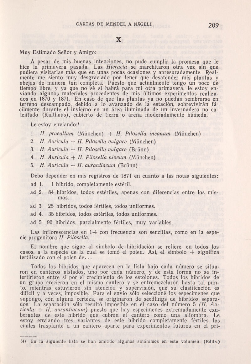 CARTAS DE MENDEL A NÄGELI 209 X Muy Estimado Señor y Amigo: A pesar de mis buenas intenciones, no pude cumplir la promesa que le hice la primavera pasada. Las Hieracia se marchitaron otra vez sin que pudiera visitarlas más que en unas pocas ocasiones y apresuradamente. Real¬ mente me siento muy desgraciado por tener que desatender mis plantas y abejas de manera tan completa. Puesto que actualmente tengo un poco de tiempo libre, y ya que no sé si habrá para mí otra primavera, le estoy en¬ viando algunos materiales procedentes de mis últimos experimentos realiza¬ dos en 1870 y 1871. En caso de que las plantas ya no puedan sembrarse en terreno descampado, debido a lo avanzado de la estación, sobrevivirán fá- cilnjente durante el invierno en un área iluminada de un invernadero no ca¬ lentado (Kalthaus), cubierto de tierra o arena moderadamente húmeda. Le estoy enviando:* 1. H. praealtum (München) + H. Pilosella incanum (München) 2. H. Auricula + H. Pilosella vulgare (München) 3. Я. Auricula + H. Pilosella vulgare (Brünn) 4. H. Auricula + Я. Pilosella niuewm (München) 5. Я. Auricula + Я. aurantiacum (Brünn) Debo depender en mis registros de 1871 en cuanto a las notas siguientes: ad 1. 1 hibrido, completamente estéril. ad 2. 84 híbridos, todos estériles, apenas con diferencias entre los mis¬ mos. ad 3. 25 híbridos, todos fértiles, todos uniformes. ad 4. 35 híbridos, todos estériles, todos uniformes. ad 5 90 híbridos, parcialmente fértiles, muy variables. Las inflorescencias en 1-4 con frecuencia son sencillas, como en la espe¬ cie progenitora H. Pilosella. El nombre que sigue al símbolo de hibridación se refiere, en todos los casos, a la especie de la cual se tomó el polen. Así, el símbolo + significa fertilizado con el polen de... Todos los híbridos que aparecen en la lista bajo cada número se situa¬ ron en canteros aislados, uno por cada número, y de esta forma no se in¬ terfirieron entre sí por el crecimiento de los estolones. Todos los híbridos de un grupo crecieron en el mismo cantero y se entremezclaron hasta tal pun¬ to, mientras estuvieron sin atención y supervisión, que su clasificación es dihcil y a veces, imposible. Para el envío sólo seleccioné los especímenes que supongo, con alguna certeza, se originaron de seedlings de híbridos separa¬ dos. La separación sólo resultó imposible en el caso del número 5 (H. Au¬ ricula + H. aurantiacum) puesto que hay especímenes extremadamente exu¬ berantes de este híbrido que cubren el cantero como una alfombra. Le estoy enviando tres variantes de este híbrido completamente fértiles las cuales trasplanté a un cantero aparte para experimentos futuros en el pri- (4) En la siguiente llstâ se han omitido algunos sinónimos èn este volumen. (Edits.}