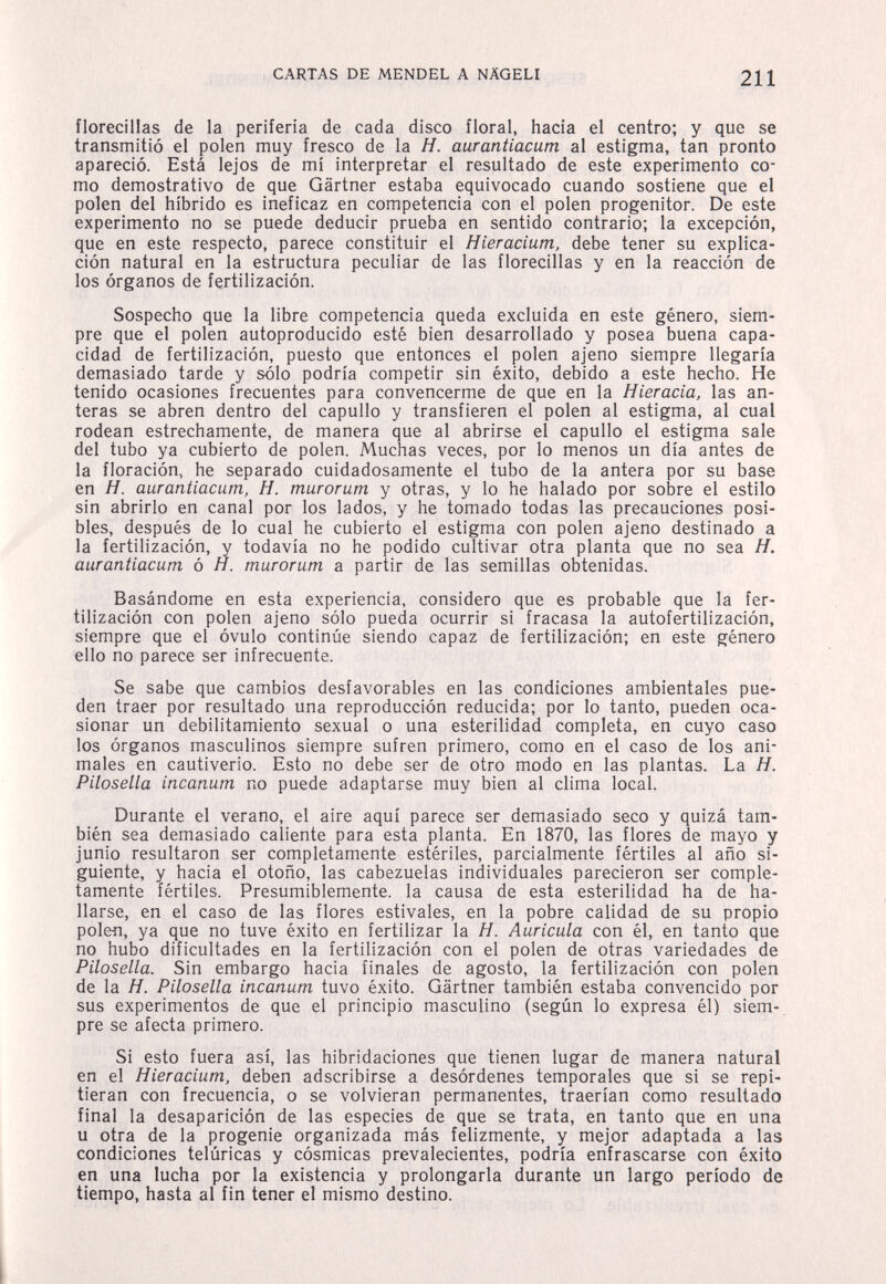 CARTAS DE MENDEL A NÄGELI 211 florecillas de la periferia de cada disco floral, hacia el centro; y que se transmitió el polen muy fresco de la H. aurantiacum al estigma, tan pronto apareció. Está lejos de mí interpretar el resultado de este experimento co¬ mo demostrativo de que Gärtner estaba equivocado cuando sostiene que el polen del híbrido es ineficaz en competencia con el polen progenitor. De este experimento no se puede deducir prueba en sentido contrario; la excepción, que en este respecto, parece constituir el Hieracium, debe tener su explica¬ ción natural en la estructura peculiar de las florecillas y en la reacción de los órganos de fertilización. Sospecho que la libre competencia queda excluida en este género, siem¬ pre que el polen autoproducido esté bien desarrollado y posea buena capa¬ cidad de fertilización, puesto que entonces el polen ajeno siempre llegaría demasiado tarde y sólo podría competir sin éxito, debido a este hecho. He tenido ocasiones frecuentes para convencerme de que en la Hieracia, las an¬ teras se abren dentro del capullo y transfieren el polen al estigma, al cual rodean estrechamente, de manera que al abrirse el capullo el estigma sale del tubo ya cubierto de polen. Muchas veces, por lo menos un día antes de la floración, he separado cuidadosamente el tubo de la antera por su base en H. aurantiacum, H. murorum y otras, y lo he halado por sobre el estilo sin abrirlo en canal por los lados, y he tomado todas las precauciones posi¬ bles, después de lo cual he cubierto el estigma con polen ajeno destinado a la fertilización, y todavía no he podido cultivar otra planta que no sea H. aurantiacum ó Я. murorum a partir de las semillas obtenidas. Basándome en esta experiencia, considero que es probable que la fer¬ tilización con polen ajeno sólo pueda ocurrir si fracasa la autofertilización, siempre que el óvulo continúe siendo capaz de fertilización; en este género ello no parece ser infrecuente. Se sabe que cambios desfavorables en las condiciones ambientales pue¬ den traer por resultado una reproducción reducida; por lo tanto, pueden oca¬ sionar un debilitamiento sexual o una esterilidad completa, en cuyo caso los órganos masculinos siempre sufren primero, como en el caso de los ani¬ males en cautiverio. Esto no debe ser de otro modo en las plantas. La H. Pilosella incanum no puede adaptarse muy bien al clima local. Durante el verano, el aire aquí parece ser demasiado seco y quizá tam¬ bién sea demasiado caliente para esta planta. En 1870, las flores de mayo y junio resultaron ser completamente estériles, parcialmente fértiles al año si¬ guiente, y hacia el otoño, las cabezuelas individuales parecieron ser comple¬ tamente fértiles. Presumiblemente, la causa de esta esterilidad ha de ha¬ llarse, en el caso de las flores estivales, en la pobre calidad de su propio polen, ya que no tuve éxito en fertilizar la H. Auricula con él, en tanto que no hubo dificultades en la fertilización con el polen de otras variedades de Pilosella. Sin embargo hacia finales de agosto, la fertilización con polen de la H. Pilosella incanum tuvo éxito. Gärtner también estaba convencido por sus experimentos de que el principio masculino (según lo expresa él) siem¬ pre se afecta primero. Si esto fuera así, las hibridaciones que tienen lugar de manera natural en el Hieracium, deben adscribirse a desórdenes temporales que si se repi¬ tieran con frecuencia, o se volvieran permanentes, traerían como resultado final la desaparición de las especies de que se trata, en tanto que en una u otra de la progenie organizada más felizmente, y mejor adaptada a las condiciones telúricas y cósmicas prevalecientes, podría enfrascarse con éxito en una lucha por la existencia y prolongarla durante un largo período de tiempo, hasta al fin tener el mismo destino. I