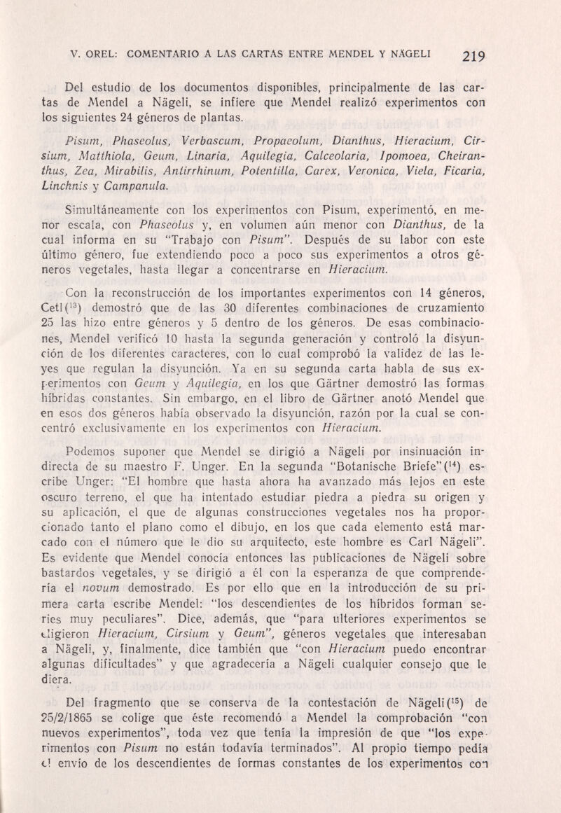 V. OREL: COMENTARIO A LAS CARTAS ENTRE MENDEL Y NÄGELI 219 Del estudio de los documentos disponibles, principalmente de las car¬ tas de Mendel a Nägeli, se infiere que Mendel realizó experimentos con los siguientes 24 géneros de plantas. Pisum, PhaseoluSj Verbascum, Propaeolum, Dianthus, Hieracium, Cir- sium, Matthiola, Geum, Linaria, Aquilegia, Calceolaria, Ipomoea, Cheiran- thus. Zea, Mirabilis, Antirrhinum, Potentilla, Carex, Veronica, Viela, Ficaria, Linchnis y Campanula. Simultáneamente con los experimentos con Pisum, experimentó, en me¬ nor escala, con Phaseolus y, en volumen aún menor con Dianthus, de la cual informa en su Trabajo con Pisum. Después de su labor con este último género, fue extendiendo poco a poco sus experimentos a otros gé¬ neros vegetales, hasta llegar a concentrarse en Hieracium. Con la reconstrucción de los importantes experimentos con 14 géneros, Cetl(^®) demostró que de las 30 diferentes combinaciones de cruzamiento 25 las hizo entre géneros y 5 dentro de los géneros. De esas combinacio¬ nes, Mendel verificó 10 hasta la segunda generación y controló la disyun¬ ción de los diferentes caracteres, con lo cual comprobó la validez de las le¬ yes que regulan la disyunción. Ya en su segunda carta habla de sus ex¬ perimentos con Geum y Aquilegia, en los que Gartner demostró las formas híbridas constantes. Sin embargo, en el libro de Gartner anotó Mendel que en esos dos géneros había observado la disyunción, razón por la cual se con¬ centró exclusivamente en los experimentos con Hieracium. Podemos suponer que Mendel se dirigió a Nägeli por insinuación in¬ directa de su maestro F. Unger. En la segunda Botanische Briefe ('^) es¬ cribe Unger: El hombre que hasta ahora ha avanzado más lejos en este oscuro terreno, el que ha intentado estudiar piedra a piedra su origen y su aplicación, el que de algunas construcciones vegetales nos ha propor¬ cionado tanto el plano como el dibujo, en los que cada elemento está mar¬ cado con el número que le dio su arquitecto, este hombre es Cari Nägeli. Es evidente que Mendel conocía entonces las publicaciones de Nägeli sobre bastardos vegetales, y se dirigió a él con la esperanza de que comprende¬ ría el novum demostrado. Es por ello que en la introducción de su pri¬ mera carta escribe Mendel; los descendientes de los híbridos forman se¬ ries muy peculiares. Dice, además, que para ulteriores experimentos se eligieron Hieracium, Cirsium y Geum, géneros vegetales que interesaban a Nägeli, y, finalmente, dice también que con Hieracium puedo encontrar algunas dificultades y que agradecería a Nägeli cualquier consejo que le diera. Del fragmento que se conserva de la contestación de Nägeli C®) de 25/2/1865 se colige que éste recomendó a Mendel la comprobación con nuevos experimentos, toda vez que tenía la impresión de que los expe¬ rimentos con Pisum no están todavía terminados. Al propio tiempo pedia el envío de los descendientes de formas constantes de los experimentos con I