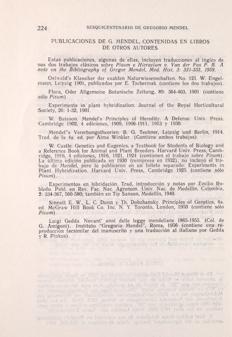 224 SESQUICENTENARIO DE GREGORIO MENDEL PUBLICACIONES DE G. MENDEL, CONTENIDAS EN LIBROS DE OTROS AUTORES. Estas publicaciones, algunas de ellas, incluyen traducciones al inglés de sus dos trabajos clásicos sobre Pisum e Hieracium v. Van der Pas P. В. A note on the Bibliography of Gregor Mendel, Med. Hist. 3: 331-333, 1959. Ostwald's Klassiker der exakten Naturwissenschaften. No. 121. W. Engel- mann, Leipzig 1901, publicados por E. Tschermak (contiene los dos trabajos). Flora, Oder Allgemeine Botanische Zeitung, 89: 364-403, 1901 (contiene :sólo Pisum). Experiments in plant hybridization. Journal of the Royal Horticultural Society, 26: 1-32, 1901. W. Bateson. Mendel's Principles of Heredity. A Defense. Univ. Press. Cambridge 1902, 4 ediciones, 1909, 1906-1911, 1913 y 1930. Mender's Vererbungstheorien. В. G. Teubner, Leipzig und Berlin, 1914. Trad, de la 4a. ed. por Alma Winkler. (Contiene ambos trabajos). W. Castle. Genetics and Eugenics, a Textbook for Students of Biology and a Reference Book for Animal and Plant Breeders. Harvard Univ. Press, Camb¬ ridge, 1916, 4 ediciones, 1916, 1921, 1924 (contienen el trabajo sobre Pisum). La última edición publicada en 1930 (reimpresa en 1932), no incluyó el tra- Ъajo de Mendel, pero lo publicaron en un folleto separado: Experiments in Plant Hybridization. Harvard Univ. Press, Cambridge 1925 (contiene sólo Pisum). Experimentos en hibridación. Trad, introducción y notas por Emilio Ro¬ bledo. Pubi, en Rev. Рас. Nac. Agronom. Univ. Nac. de Medellín, Colombia, 2: 334-367, 560-580; también en Tip Sanson, Medellín, 1940. Sinnott E. W., L. С. Dunn y Th. Dobzhansky. Principles of Genetics, 4a. ed. McGraw Hill Book Co. Inc. N. Y. Toronto, London, 1950 (contiene sólo Pisum).  Luigi Gedda. Novant' anni delle legge mendeliane 1865-1955. (Col. de G. Amigoni). Instituto Gregorio Mendel, Roma, 1956 (contiene una re¬ producción facsimilar del manuscrito y una traducción al italiano por Gedda y R. Pinkus). . ....... к-;:}'ЛЩ:/il; i.ì /iù тМ < fu;: Ijb -'».Í'b.í iïïïi, ^;f. 'iíJ'': ñiiíbi:¡i>'-'■ i¿ .¿я '<'ín 'üQfíH :.J ,пглпЯ tiì i r.i ,,n:;!,Kfír>>íoi\ ..¿'äv-s osû< ' : ''(ryr..¡ -^ooHäì'-'ìI-ìsuì o'j o-ntií ■/'..И'/ч...■ s.rtu;! :hi'- n-iidíruJ ù;v'.-r .('ЧИ sm'fí ис! m ¡íiiisilu'j C-i a«:,ÏKVÏi';r; u?:. .--Ь = ;Ь vc- h'ijj-lúuq hiO У Viri ìivt.bvu. ■'äí^ riuVHbb