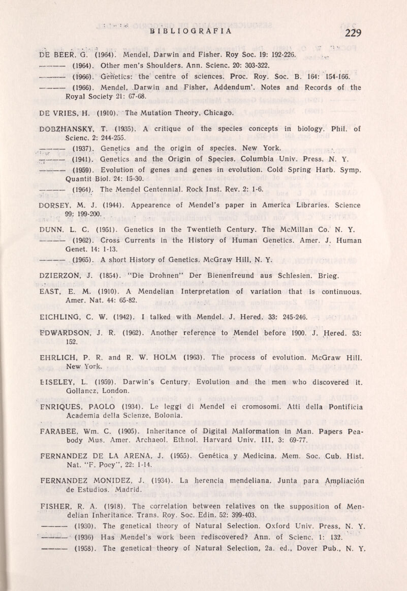 BIBLIOGRAFIA 2Ï9 bfe BEER, G. (1964)! Mendel, Darwin and Fisher. Roy Soc. 19: 192-226.  (1964). Other men's Shoulders. Ann. Scienc. 20: 303-322.  (1966). Genetics: the' centre of sciences. Proc. Roy. Soc. B. 164: 154-166. (1966). Mendel, Darwin and Fisher, Addendum*. Notes and Records of the Royal Society 21: 67-68. DE VRIES, H. (1910). The Mutation Theory, Chicago. DOBZHANSKY, T. (1935). A critique of the species concepts in biology. Phil, of Scienc. 2: 244-255. (1937). Genetics and the origin of species. New York. (1941). Genetics and the Origin of Species. Columbia Univ. Press. N. Y. ^ (1959). Evolution of genes and genes in evolution. Cold Spring Harb. Symp. Quantit Biol. 24: 15-30.  (1964). The Mendel Centennial. Rock Inst. Rev. 2: 1-6. DORSEY, M. J. (1944). Appearence of Mendel's paper in America Libraries. Science 99: 199-200. , . DUNN. L. C. (1951). Genetics in the Twentieth Century. The McMillan Co. N. Y. (1962). Cross Currents in the History of Human Genetics. Amer. J. Human Genet. 14: 1-13. (1965). A short History of Genetics. McGraw Hill, N. Y. DZIERZOÑ, J. (1854). Die Drohnen Der Bienenfreund aus Schlesien. Brieg. EAST, E. M. (1910). A Mendelian Interpretation of variation that is continuous. Amer. Nat. 44: 65-82. . . EICHLING, С. W. (1942). I talked with Mendel. J. Hered. 33: 245-246. EDWARDSON, J. R. (1962). Another reference to Mendel before 1900. J. Hered. 53: 152. EHRLICH, P. R. and R. W. HOLM (1963). The process of evolution. McGraw Hill. New York, : EISELEY, L. (1959). Darwin's Century. Evolution and the men who discovered it. Gollancz, London. ENRIQUES, PAOLO (1934). Le leggi di Mendel ei cromosomi. Atti della Pontificia Academia della Scienze, Bolonia. FARABEE, Wm. C. (1905). Inheritance of Digital Malformation in Man. Papers Pea- body Mus. Amer. Archaeol. Ethnol. Harvard Univ. III, 3: 69-77. FERNANDEZ DE LA ARENA, J. (1955). Genética y Medicina. Mem. Soc. Cub. Hist. Nat. F. Poey, 22: 1-14. FERNANDEZ MONIDEZ, J. (1934). La herencia mendeliana. Junta para Ampliación de Estudios. Madrid. FISHER, R. A. (1918). The correlation between relatives on the supposition of Men¬ delian Inheritance. Trans. Roy. Soc. Edin. 52: 399-403. (1930). The genetical theory of Natural Selection. Oxford Univ. Press,. N. Y. ■ (1936) Has Mendel's work been rediscovered? Ann. of Scienc. 1: 132. — (1958). The genetical theory of Natural Selection, 2a. ed., Dover Pub., N. Y,