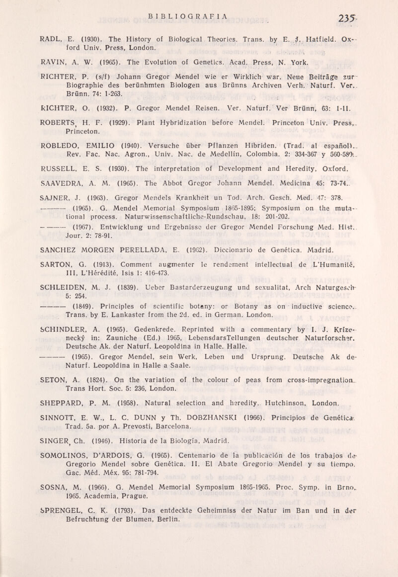 BIBLIOGRAFIA 235> RADL, E. (1930). The History of Biological Theories. Trans, by E. ,í. Hatfield. Ox-- ford Univ. Press, London. RAVIN, A. W. (1965). The Evolution of Genetics. Acad. Press, N. York. RICHTER, P. (s/f) Johann Gregor Mendel wie er Wirklich war. Neue Beiträge zur- Biographie des berünhmten Biologen aus Brünns Archiven Verh. Naturf. Ver.. Brünn. 74: 1-263. RICHTER, O. (1932). P. Gregor Mendel Reisen. Ver. Naturf. Ver Brünn, 63: l-Il. ROBERTS^ H. F. (1929). Plant Hybridization before Mendel. Princeton Univ. Press,. Princeton. ROBLEDO, EMILIO (1940). Versuche über Pflanzen Hibriden. (Trad, al español).. Rev. Fac. Nac. Agron., Univ. Nac. de Medellín, Colombia. 2: 334-367 y ôôO-SSOi- RUSSELL, E. S. (1930). The interpretation of Development and Heredity, Oxford. SAAVEDRA, A. M. (1965). The Abbot Gregor Johann Mendel. Medicina 45: 73-74.. SAJNER, J. (1963). Gregor Mendels Krankheit un Tod. Arch. Gesch. Med. 47; 378.  (1965). G. Mendel Memorial Symposium 1865-1895; Symposium on the muta-- tional process. Naturwissenschaftliche-Rundschau, 18: 201-202. (1967). Entwicklung und Ergebnisse der Gregor Mendel Forschung Med. HUt.. Jour. 2: 78-91. SANCHEZ MORGEN PERELLADA, E. (1962). Diccionario de Genética. Madrid. SARTON, G. (1913). Comment augmenter le rendement intellectual de L'Humanité, III, L'Hérédité, Isis 1: 416-473. SCHLEIDEN, M. J. (1839). Ueber Bastarderzeugung und Sexualität, Arch Naturgesch- 5: 254. (1849). Principles of scientific botany: or Botany as on inductive scienco.. Trans. by E. Lankaster from the 2d. ed. in German. London. SCHINDLER, A. (1965). Gedenkrede. Reprinted with a commentary by I. J. Krize- necky in: Zauniche (Ed.) 1965, LebensdarsTellungen deutscher Naturforscher. Deutsche Ak. der Naturf. Leopoldina in Halle. Halle. —— (1965). Gregor Mendel, sein Werk, Leben und Ursprung. Deutsche Ak de- Naturf. Leopoldina in Halle a Saale. SETON, A. (1824). On the variation of the colour of peas from cross-impregnation. Trans Hort. Soc. 5: 236, London. SHEPPARD, P. M. (1958). Natural selection and heredity. Hutchinson, London. SINNOTT, E. W., L. C. DUNN y Th. DOBZHANSKI (1966). Principios de Genética-, Trad. 5a. por A. Prevosti, Barcelona. SINGER^ Ch. (1946). Historia de la Biologia. Madrid. SOMOLINOS, D'ARDOIS, G. (1965). Centenario de la publicación de los trabajos de- Gregorio Mendel sobre Genética. П. El Abate Gregorio Mendel y su tiempo. Gac. Méd. Méx. 95: 781-794. SOSNA, M. (1966). G. Mendel Memorial Symposium 1865-1965. Proc. Symp. in Brno.. 1965. Academia, Prague. SPRENGEL, С. К. (1793). Das entdeckte Geheimniss der Natur im Ban und in der Befruchtung der Blumen, Berlin.