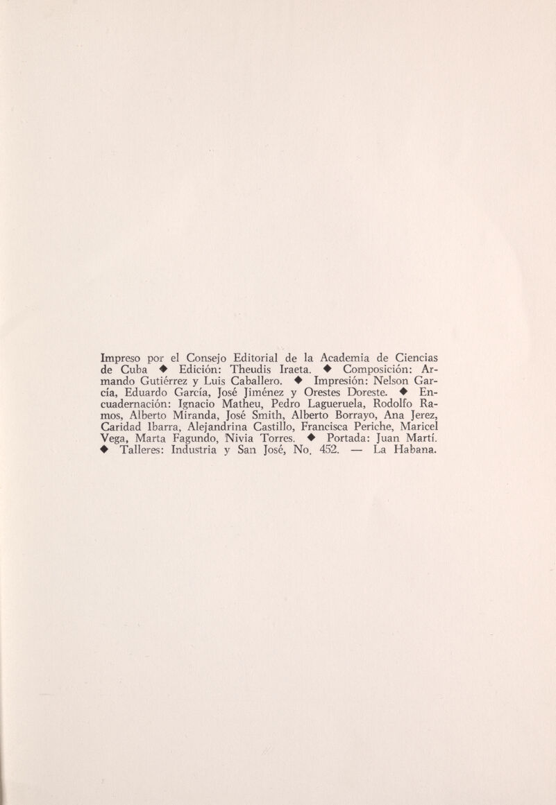 Impreso por el Consejo Editorial de la Academia de Ciencias de Cuba ♦ Edición: Theudis Iraeta. ♦ Composición: Ar¬ mando Gutiérrez y Luis Caballero. ♦ Impresión: Nelson Gar¬ cía, Eduardo García, José Jiménez y Orestes Doreste. ♦ En¬ cuademación: Ignacio Matheu, Pedro Lagueruela, Rodolfo Ra¬ mos, Alberto Miranda, José Smith, Alberto Borrayo, Ana Jerez, Caridad Ibarra, Alejandrina Castillo, Francisca Periche, Maricel Vega, Marta Fagundo, Nivia Torres. ♦ Portada: Juan Martí. ♦ Talleres: Industria y San José, No. 452. — La Habana.