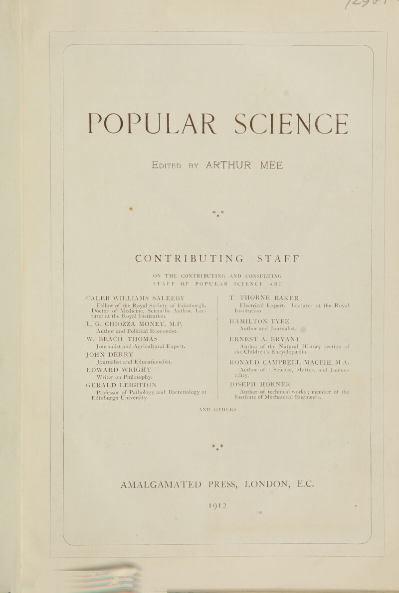 POPULAR SCIENCE Edited ry ARTHUR MEE CONTRIBUT ON THE CONTRIBUTI STAFF OF P O P U L CALEB WILLIAMS S ALEE BY Fellow of the Royal Society of Edinburgh, Doctor of Medicine, Scientific Author, Lec turer at the Royal Institution. !.. G. CHIOZZA MONEY, M.I>. Author and Political Economist. W. BEACH THOMAS Journalist and Agricultural Expert. JOHN DERRY Journalist and Educationalist. EDWARD WRIGHT Writer on Philosophy. GERALD LEIGHTON Professor of Pathology and Bacteriology at Edinburgh University'. AND O 1 N G STAFF NG ANT) CONSULTING A R SCIENCE A R E T THORNE BAKER. Electrical Expert. Lecturer at the Royal I institution. HAMILTON FYFE Author and Journalist. ERNEST A. BRYAN']' Author of the Natural History section of the Children’s Encyclopaedia. RONALD CAMPBELL MACFIE, M A. Author of “Science, Matter, and Immor tality.’ JOSEPH HORNER Author of technical works ; member of the Institute of Mechanical Engineers. TMERS AMALGAMATED PRESS, LONDON,. E.C.