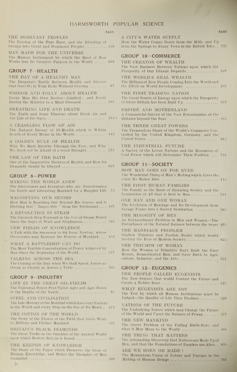 HARMSWORTH POPULAR SCIENCE PAGE THE DOMINANT PEOPLES The Passing of the Pure Race, and the Blending of Groups into Great and Dominant Peoples 559 MAN MADE FOR THE UNIVERSE The Human Instrument by which the Mind of Man Works Out Its Creative Purpose in the World 689 GROUP 7—HEALTH THE DAY OF A HEALTHY MAN The Desperate Battle Between Health and Disease that Goes 0:i in Your Body Without Ceasing 67 WISDOM AND FOLLY ABOUT HEALTH Every Man His Own Doctor—Limited ; and Every Doctor the Minister to a Mind Diseased 191 BREATHING LIFE AND DEATH The Truth and Some Illusions about Fresh Air and the Life of the Open 315 A CEASELESS FLOW OF AIR The Natural Enemy of Ill-Health which is Within Reach of Every Home in the World 115 A GOLDEN RULE OF HEALTH Why We Must Breathe Through the Nose, and Why We Need not be Afraid of a Good Draught 571 THE LAW OF THE BATH One of the Imperative Decrees of Health, and How Its Demands should be Obeyed 697 GROUP 8—POWER MAKING THE WORLD ANEW The Discoverers and Inventors who are Transforming the Earth and Liberating Mankind for a Happier Life 75 MAGNIFYING OUR SENSES How Man is Reaching Out Beyond His Senses, and is Blotting Oat “ Impossible ” from the Dictionary.... 197 A REVOLUTION IN STEAM The Greatest Step Forward in the Use of Steam Power Since the Days of Watt and Stephenson 323 NEW FIELDS OF KNOWLEDGE A Talk with the Successor to Sir Isaac Newton, whose Discoveries may Increase the Powers of Mankind.. .. 153 WHAT A BATTLESHIP CAN DO 'File Most Terrible Concentration of Power Achieved by Man Since the Beginning of the World 577 TALKING ACROSS THE SEA The Coming of the Day when We shall Speak Across an Ocean as Clearly as Across a Table 703 GROUP 9—INDUSTRY LIFE IN THE GREAT OIL-FIELDS The Universal Power Pent Up for Ages and Ages Down in the Depths of the Earth 93 STEEL AND CIVILISATION The Life-History of the Material which has every Factory in the World and every Ship on the Sea at Its Mercy.. 213 THE COTTON OF THE WORLD The Story of the Flower of the Field that Gives Work to Millions and Clothes Mankind 337 BRITAIN’S BLACK DIAMONDS The Great Traffic in the Sunshine of the Ancient World upon which Modern Britain is Based 165 THE KEEPER OF KNOWLEDGE The Story of the Paper which Preserves the Store of Human Knowledge, and Makes the Thoughts of Men Immortal 599 PAGK A CITY’S WATER SUPPLY How the Water Comes Down from the Hills and Up from the Springs to Every Town in the British Isles.. 721 GROUP 10—COMMERCE THE CREATOR OF WEALTH The Vast Business Between Nations upon which the Prosperity of Our Islands Depends 107 THE WORLD S REAL WEALTH The Millions of New People Coming Into the World and the Effect on World-Development 231 THE FIRST TRADING NATION The Great Source of Energy upon which the Prosperity of Great Britain has been Built Up 357 EMPIRE AND MOTHERLAND A Commercial Survey of the Vast Potentialities of the Britains beyond the Seas 485 THE THREE GREAT POWERS The Tremendous Share of the World’s Commerce Con trolled by the United Kingdom, Germany, and the United States 615 THE INDUSTRIAL FUTURE A Survey of the Lesser Nations and the Resources of Coal Power which will Determine Their Position .... 711 GROUP 11—SOCIETY HOW MAN GOES ON FOR EVER The Wonderful Thing of Man’s Making wljicli Lives On when Its Maker Dies 113 'THE FIRST HUMAN FAMILIES The Family as the Basis of Enduring Society and the Inspiration of All that is Best in Man. 241 ONE MAN AND ONE WOMAN The Evolution of Marriage and Its Development from Savage Forms into a Sacred Institution 365 THE MINORITY OF MEN An Extraordinary Problem in Men and Women—The Disturbance of the Natural Balance between the Sexes 495 THE MARRIAGE PROBLEM Shallow Thinkers and Foolish Books which would Destroy the B ase of Modern Society 625 THE TRIUMPH OF WOMAN How the Women of Primitive Days Built the First Homes, Domesticated Man, and Gave Birth to Agri culture, Industry, and the Arts 751 GROUP 12—EUGENICS THE PEOPLE CALLED EUGENI,STS The New Science that would Control the Future and Create a Nobler Race 121 WHAT EUGENISTS ARE NOT The Test by which all Human Institutions must be Judged—the Quality of Life They Produce 249 NATIONS OF THE FUTURE The Underlying Forces which may Change the Future of the World and Upset the Balance of Power 377 THE NEW MANKIND The Grave Problem of the Falling Birth-Rate, and what it May Mean to the World 505 THE THING THAT MATTERS The Astounding Discovery that Nationsare Made Upof Men, and that the Foundations of Empires are Alive.. 633 ARE WE BORN OR MADE ? The Momentous Union of Nature and Nurture in the Making of Human Beings 761
