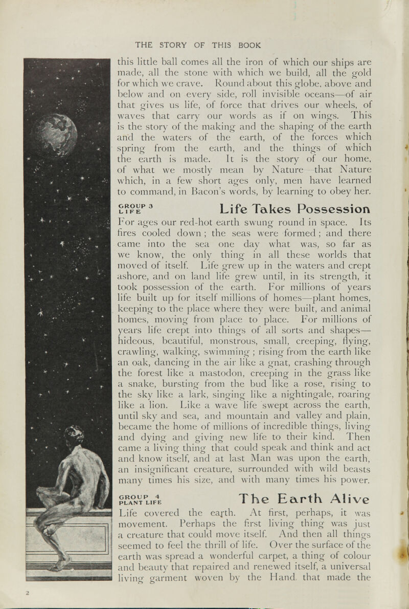 this little ball comes all the iron of which our ships are made, all the stone with which we build, all the gold for which we crave. Round about this globe, above and below and on every side, roll invisible oceans—of air that gives us life, of force that drives our wheels, of waves that carry our words as if on wings. This is the story of the making and the shaping of the earth and the waters of the earth, of the forces which spring from the earth, and the things of which the earth is made. It is the story of our home, of what we mostly mean by Nature—that Nature which, in a few short ages only, men have learned to command, in Bacon’s words, by learning to obey her. GROUP 3 LIFE Life Takes Possession For ages our red-hot earth swung round in space. Its fires cooled down ; the seas were formed ; and there came into the sea one day what was, so far as we know, the only thing in all these worlds that moved of itself. Life grew up in the waters and crept ashore, and on land life grew until, in its strength, it took possession of the earth. For millions of years life built up for itself millions of homes—plant homes, keeping to the place where they were built, and animal homes, moving from place to place. For millions of years life crept into things of all sorts and shapes— hideous, beautiful, monstrous, small, creeping, flying, crawling, walking, swimming-; rising from the earth like an oak, dancing in the air like a gnat, crashing through the forest like a mastodon, creeping in the grass like a snake, bursting from the bud like a rose, rising to the sky like a lark, singing like a nightingale, roaring like a lion. Like a wave life swept across the earth, until sky and sea, and mountain and valley and plain, became the home of millions of incredible things, living and dying and giving new life to their kind. Then came a living thing that could speak and think and act and know itself, and at last Man was upon the earth, an insignificant creature, surrounded with wild beasts many times his size, and with many times his power. GROUP 4 PLANT LIFE The Earth Alive Life covered the eafth. At first, perhaps, it was movement. Perhaps the first living thing was just a creature that could move itself. And then all things seemed to feel the thrill of life. Over the surface of the earth was spread a wonderful carpet, a thing of colour and beauty that repaired and renewed itself, a universal livino- crarment woven by the Hand, that made the i i J