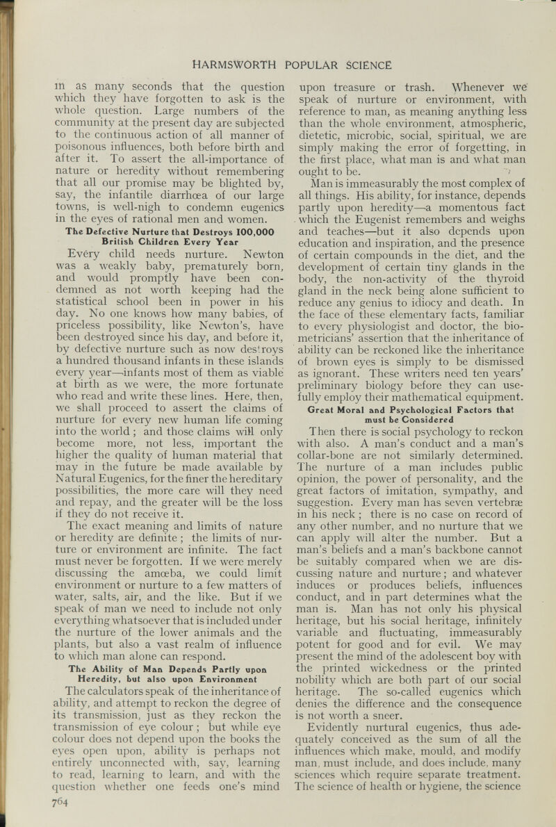 m as many seconds that the question which they have forgotten to ask is the whole question. Large numbers of the community at the present day are subjected to the continuous action of all manner of poisonous influences, both before birth and after it. To assert the all-importance of nature or heredity without remembering that all our promise may be blighted by, say, the infantile diarrhoea of our large towns, is well-nigh to condemn eugenics in the eyes of rational men and women. The Defective Nurture that Destroys 100,000 British Children Every Year Every child needs nurture. Newton was a weakly baby, prematurely born, and would promptly have been con demned as not worth keeping had the statistical school been in power in his day. No one knows how many babies, of priceless possibility, like Newton’s, have been destroyed since his day, and before it, by defective nurture such as now destroys a hundred thousand infants in these islands every year—infants most of them as viable at birth as we were, the more fortunate who read and write these lines. Here, then, we shall proceed to assert the claims of nurture for every new human life coming into the world ; and those claims will only become more, not less, important the higher the quality of human material that may in the future be made available by Natural Eugenics, for the finer the hereditary possibilities, the more care will they need and repay, and the greater will be the loss if they do not receive it. The exact meaning and limits of nature or heredity are definite ; the limits of nur ture or environment are infinite. The fact must never be forgotten. If we were merely discussing the amoeba, we could limit environment or nurture to a few matters of water, salts, air, and the like. But if we speak of man we need to include not only everything whatsoever that is included under the nurture of the lower animals and the plants, but also a vast realm of influence to which man alone can respond. The Ability of Man Depends Partly upon Heredity, but also upon Environment The calculators speak of the inheritance of ability, and attempt to reckon the degree of its transmission, just as they reckon the transmission of eye colour; but while eye colour does not depend upon the books the eyes open upon, ability is perhaps not entirely unconnected with, say, learning to read, learning to learn, and with the question whether one feeds one’s mind 764 upon treasure or trash. Whenever we speak of nurture or environment, with reference to man, as meaning anything less than the whole environment, atmospheric, dietetic, microbic, social, spiritual, we are simply making the error of forgetting, in the first place, what man is and what man ought to be. Man is immeasurably the most complex of all things. His ability, for instance, depends partly upon heredity—a momentous fact . which the Eugenist remembers and weighs and teaches—but it also depends upon education and inspiration, and the presence of certain compounds in the diet, and the development of certain tiny glands in the body, the non-activity of the thyroid gland in the neck being alone sufficient to reduce any genius to idiocy and death. In the face of these elementary facts, familiar to every physiologist and doctor, the bio metricians’ assertion that the inheritance of ability can be reckoned like the inheritance of brown eyes is simply to be dismissed as ignorant. These writers need ten years’ preliminary biology before they can use fully employ their mathematical equipment. Great Moral and Psychological Factors that must be Considered Then there is social psychology to reckon with also. A man’s conduct and a man’s collar-bone are not similarly determined. The nurture of a man includes public opinion, the power of personality, and the great factors of imitation, sympathy, and suggestion. Every man has seven vertebrae in his neck ; there is no case on record of any other number, and no nurture that we can apply will alter the number. But a man’s beliefs and a man’s backbone cannot be suitably compared when we are dis cussing nature and nurture ; and whatever induces or produces beliefs, influences conduct, and in part determines what the man is. Man has not only his physical heritage, but his social heritage, infinitely variable and fluctuating, immeasurably potent for good and for evil. We may present the mind of the adolescent boy with the printed wickedness or the printed nobility which are both part of our social heritage. The so-called eugenics which denies the difference and the consequence is not worth a sneer. Evidently nurtural eugenics, thus ade quately conceived as the sum of all the influences which make, mould, and modify man, must include, and does include, many sciences which require separate treatment. The science of health or hygiene, the science