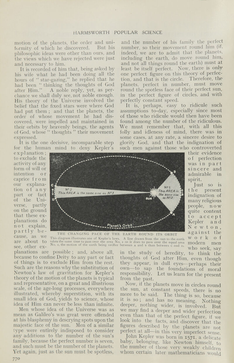 motion of the planets, the order and uni formity of which he discovered. But his philosophic ideas were other than ours, and the views which we have rejected were just and necessary to him. It is recorded of him that, being asked by his wife what he had been doing all the hours of “ star-gazing,” he replied that he had been “ thinking the thoughts of God after Him.” A noble reply, yet, as per chance we shall duly see, not noble enough. His theory of the Universe involved the belief that the fixed stars were where God had put them ; and that the planets, the order of whose movement he had dis covered, were impelled and maintained in their orbits by heavenly beings, the agents of God, whose “ thoughts ” their movement expressed. It is the one decisive, incomparable step for the human mind to deny Kepler’s explanation ; to exclude the activity of any form of will or intention o r caprice from our explana tion of any part or fact of the Uni verse, partly on the ground that these ex planations do not explain, partly be cause, as we are about to see, other ex planations are possible ; and, above all, because to confine Deity to any part or fact of things is to exclude Him from the rest. Such are the reasons why the substitution of Newton’s law of gravitation for Kepler’s theory of the motion of the planets is typical and representative, on a great and illustrious scale, of the age-long processes, everywhere illustrated, whereby superstition, with its small idea of God, yields to science, whose idea of Him can never be less than infinite. Men whose idea of the Universe was as mean as Galileo’s was great were offended at his blasphemy in descrying spots upon the majestic face of the sun. Men of a similar type were entirely indisposed to consider any additions to the number of the sun’s family, because the perfect number is seven, and such must be the number of the planets. Vet again, just as the sun must be spotless, and the number of his family the perfect number, so their movement round him (if, indeed, we are to admit that the planets, including the earth, do move round him, and not all things round the earth) must at least be itself perfect. Now, there is only one perfect figure on this theory of perfec tion, and that is the circle. Therefore, the planets, perfect in number, must move round the spotless face of their perfect sun, in the perfect figure of circles, and with perfectly constant speed. It is, perhaps, easy to ridicule such assumptions to-day, especially since most of those who ridicule would then have been found among the number of the ridiculous. We must remember that, with all this folly and idleness of mind, there was in some cases, at any rate, a sincere desire to glorify God, and that the indignation of such men against those who controverted their evidence o f perfection was in part sincere and admirable in spirit. J ust so is the present indignation of many religious people, now quite content to accept Kepler and N e w t o n , against the work of modern men who seek, say in the study of heredity, to think the thoughts of God after Him, even though they appear, in dull eyes—perhaps their own—to sap the foundations of moral responsibility. Let us learn for the present from the past. Now, if the planets move in circles round the sun, at constant speeds, there is no more to be said. The thing is so, because it is so ; and has no meaning. Nothing deeper, nothing wider, is involved. But we may find a deeper and wider perfection even than that of the perfect figure, if we look into the facts, and discover that the figures described by the planets are not perfect at all—in this very imperfect sense. John Kepler was born in 1571, a delicate baby, belonging, like Newton himself, to the number of those very weakly children whom certain later mathematicians would THE CHANGING PACE OF THE EARTH ROUND ITS ORBIT This diagram illustrates one of Kepler's laws. A line drawn from the sun to the earth takes the same time to pass over the area No. 1 as it does to pass over the equal area No. 2, the motion of the earth being swifter between a and b than between c and L>.