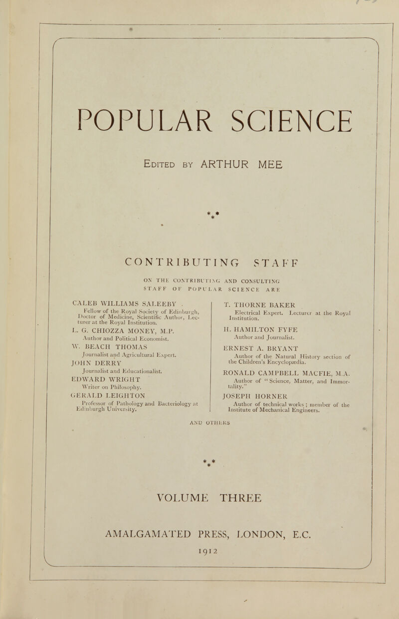 POPULAR SCIENCE Edited by ARTHUR MEE * * * CONTRIBUTING STAFF ON THE CONTRIBUTING AND CONSULTING STAFF OF POPULAR SCIENCE ARE CALEB WILLIAMS SALEEBY Fellow of the Royal Society of Edinburgh, Doctor of Medicine, Scientific Author, Lec turer at the Royal Institution. J- G. CHIOZZA MONEY, M.P. Author and Political Economist. W. BEACH THOMAS Journalist and Agricultural Expert. JOHN DERRY Journalist and Educationalist. EDWARD WRIGHT Writer on Philosophy. GERALD LEIGHTON Professor of Pathology and Bacteriology at Edinburgh University. T. THORNE BAKER Electrical Expert. Lecturer at the Royal Institution. II. HAMILTON FYFE Author and Journalist. ERNEST A. BRYANT Author of the Natural History section of the Children’s Encyclopaedia. RONALD CAMPBELL MACFIE, M.A. Author of “ Science, Matter, and Immor tality.” JOSEPH HORNER Author of technical works ; member of the Institute of Mechanical Engineers. AND OTHERS * * * VOLUME THREE AMALGAMATED PRESS, LONDON, E.C.