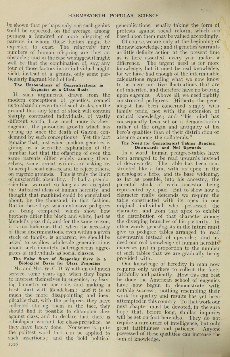 be shown that perhaps only one such genius could be expected, on the average, among perhaps a hundred or more offspring of parents in whom those factors might be expected to exist. The relatively tiny numbers of human offspring are thus an obstacle ; and in the case we suggest it might well be that the combination of, say, any four of those factors in an individual might yield, instead of a genius, only some par ticular^/ flagrant kind of fool. The Unsoundness of Generalisations in Eugenics on a Class Basis If such arguments, drawn from the modern conceptions of genetics, compel us to abandon even the idea of stocks, on the ground that any kind of stock will contain sharply contrasted individuals, of vastly different worth, how much more is class- eugenics, the poisonous growth which has sprung up since the death of Galton, con demned by such conceptions! Yet the fact remains that, just when modern genetics is giving us a scientific explanation of the familiar fact that the offspring of even the. same parents differ widely among them selves, some recent writers are asking us to accept social classes, and to reject others, on eugenic grounds. This is truly the limit of unscientific absurdity. It had a pseudo scientific warrant so long as we accepted the statistical ideas of human heredity, and thought that mankind could be generalised about, by the thousand, in that fashion. But in these days, when extensive pedigrees are being compiled, which show how brothers differ like black and white, just as Mendel’s peas did, and for the same reason, it is too ludicrous that, when the necessity of these discriminations, even within a given stock or family, is apparent, we should be asked to swallow wholesale generalisations about such infinitely heterogeneous aggre gates of individuals as social classes. The Fal se Start of Supposing there is a Biological Basis for Class Prejudice Mr. and Mrs. W. C. D. Whetham did much service, some years ago, when they began to interest themselves in eugenics, by leav ing biometry on one side, and making a fresh start with Mendelism ; and' it is so much the more disappointing and inex plicable that, with the pedigrees they have collected staring them in the face, they should find it possible to champion class against class, and to declare that there is a biological warrant for class-prejudice, as they have lately done. Nonsense is quite the politest word that can be applied to such assertions; and the bold political 2216 generalisations, usually taking the form of protests against social reform, which are based upon them maybe valued accordingly. Of course, we are only at the beginning of the new knowledge ; and if genetics warrants as little definite action at the present time as is here asserted, every year makes a difference. The urgent need is for more knowledge, but it must be real knowledge, for we have had enough of the interminable calculations regarding what we now know to be mere nutritive fluctuations that are not inherited, and therefore have no bearing upon eugenics. Above all, we need rightly constructed pedigrees. Hitherto the gene alogist has been concerned simply with family pride, not with the extension of natural knowledge; and “his mind has consequently been set on a demonstration rather of the origin and antiquity of his hero’s qualities than of their distribution or absence among the collaterals.” The Need for Genealogical Tables Reading Downwards and Not Upwards In a word, human pedigree-tables have been arranged to be read upwards instead of downwards. The table has been con structed like a fan, with its apex in the genealogist’s hero, and its base widening, as far as possible, into his ancestry, the parental stock of each ancestor being represented by a pair. But to show how a character really descends we require the table constructed with its apex in one original individual who possessed the character, and from that apex to exhibit the distribution of that character among the diverging branches of his posterity. In other words, genealogists in the future must give us pedigree tables arranged to read downwards instead of upwards ; and in deed our real knowledge of human heredity increases just in proportion to the number of such tables that we are gradually being provided with. Our knowledge of heredity in man now requires only workers to collect the facts faithfully and patiently. How this can best be done the American school of eugenics have now begun to demonstrate with notable success ; nothing resembling their work for quality and results has yet been attempted in this country. To that work our next chapter must be devoted, in the sure hope that, before long, similar inquiries will be set on foot here also. They do not require a rare order of intelligence, but only great faithfulness and patience. Anyone possessed of these qualities can increase the sum of knowledge.