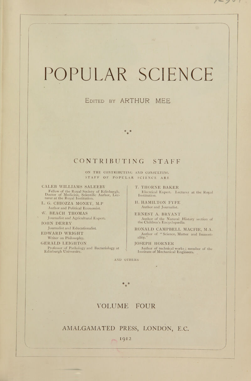 POPULAR SCIENCE Edited by ARTHUR MEE * * * CONTRIBUTING STAFF ON THE CONTRIBUTING AND CONSULTING STAFF OF POPULAR SCIENCE ARE CALEB WILLIAMS SALEEBY Fellow of the Royal Society of Edinburgh, Doctor of Medicine, Scientific Author, Lec turer at the Royal Institution. L. G. CHIOZZA MONEY, M.P Author and Political Economist. VY. BEACH THOMAS Journalist and Agricultural Expert. JOHN DERRY Journalist and Educationalist, EDWARD WRIGHT Writer on Philosoph)’. GERALD LEIGHTON Professor of Pathology and Bacteriology at Edinburgh University. T. THORNE BAKER Electrical Expert. Lecturer at the Royal Institution. H. HAMILTON FYFE Author and Journalist. ERNEST A. BRYANT Author of the Natural History section of the Children’s Encyclopaedia. RONALD CAMPBELL MAC1TE, M.A. Author of “ Science, Matter and Immort ality.” JOSEPH HORNER Author of technical works ; member of the Institute of Mechanical Engineers. AND OTHERS * * * VOLUME FOUR AMALGAMATED PRESS, LONDON, E.C. 1912 J