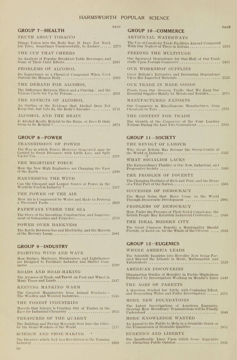 PAGE GROUP 7—HEALTH TRUTH ABOUT TOBACCO Things Taken into the Body that It Does Not Need, but Tries, Sometimes Unsuccessfully, to Endure 2273 THE CUP THAT CHEERS An Analysis of Popular Breakfast-Table Beverages, and Some of Their Chief Effects 2391 PROBLEMS OF ALCOHOL Its Importance as a Chemical Compound When Used Outside the Human Body 2509 THE DEMAND FOR ALCOHOL The Difference Between Thirst and a Graving : and the Vicious Circle Set Up by Poisons 2631 THE EFFECTS OF ALCOHOL An Outline of the Evidence that Alcohol Does Not Keep Out, but Lets In, the Body’s Enemies 2751 ALCOHOL AND THE BRAIN Is Alcohol Really Helpful to the Brain, or Does It Only Seem to be Helpful ? 2873 GROUP 8—POWER TRANSMISSION OF POWER The Way in which Power, However Generated, may be Carried to Great Distances with Little Loss, and Split Up for Use. .. 2281 THE MIGHTIEST FORCE How the New High Explosives are Changing the Face of the Earth 2399 HARNESSING THE WIND Can the Cheapest and Largest Source of Power in the World be Used in Industry ? 2517 THE POWER OF THE AIR How Air is Compressed by Water and Made to Perform a Thousand Tasks 2639 PATHWAYS UNDER THE SEA The Story of the Invention, Construction, and 1 mprove- ment of Submarines and Torpedoes 2759 POWER OVER DARKNESS The Battle Between Gas and Electricity, and the Marvels of the Mercury Lamp 2881 GROUP 9—INDUSTRY FIGHTING WIND AND WAVE How Bridges, Harbours, Breakwaters, and Lighthouses are Designed to Facilitate Industry and Shelter Com merce 2299 ROADS AND ROAD-MAKING The Avenues of Trade and Travel on Foot and Wheel in Many Times and Lands „ 2417 KEEPING MANKIND WARM The Greatest Manufacture from Animal Products— The Woollen and Worsted Industries 2535 THE FOREST INDUSTRIES Marvels that Scieuce is Creating Out of Timber in the Race for Industrial Chemistry 2655 TREASURES OF THE QUARRY The Building and Paving Materials Sent Into the Cities by the Stone-Workers of the World 2777 SCIENCE AND SHOE-MAKING The Disasters which Led to a Revolution in the Tanning Industry 2899 PAGB GROUP 10—COMMERCE ARTIFICIAL WATERWAYS The Use of Canals for Trade Facilities Abroad Compared With Our Neglect of Them in Britain 2313 FEEDING THE MULTITUDE Our Increased Dependence for One-Half of Our Food stuffs Upon Foreign Commerce 2435 OUR WORKSHOP SUPPLIES Great Britain’s Extensive and Increasing Dependence Upon Her Imported Materials 2553 OUR TRADE IN MADE GOODS Proofs from Our Oversea Traffic that We Earn Our Essential Supplies Mainly by Metals and Textiles 2673 MANUFACTURED EXPORTS Our Commerce in Miscellaneous Manufactures, from Chemicals to Toys 2797 THE CONTEST FOR TRADE The Growth of the Commerce of the Four Leading Nations During the Last Two Generations 2915 GROUP 11—SOCIETY THE REVOLT OF LABOUR Why Great Britain Has Become the Storm-Centre of the World of Industry 2323 WHAT SOCIALISM LACKS The Extraordinary Fluidity of Our New, Industrial, and Progressive Society 2443 THE PROBLEM OF POVERTY The Changing Destinies of Rich and Poor, and tiie Decay of a Vital Part of the Nation 2561 SUCCESSES OF DEMOCRACY The Moral Gains that Have Come to the World Through Democratic Development 2681 PROBLEMS OF DEMOCRACY How, Under the Pressure of Their Social Conscience, the British People May Establish Industrial Civilisation ... 2805 THE IDEAL MODERN CITY Tiie Great Common Benefits a Municipality Should Provide, or Insist on, for the Whole of the Citizens .... 2923 GROUP 12-EUGENICS WHERE AMERICA LEADS The Scientific Inquiries into Heredity Now Being Pur sued Beyond the Atlantic in Music, Mathematics and Tuberculosis 2329 AMERICAN DISCOVERIES Illuminating Studies of Heredity in Feeble-Mindedness Published by Investigators Working on Mendel’s Lines 2449 THE AGES OF PARENTS A Question Studied but Little, with Confusing Effect, and Demanding Wider and Fuller Investigation 2571 MORE NEW FOUNDATIONS The Latest Investigations of American Eugenists, Showing How Hereditary Transmissions will be Finally Understood 2689 MORE KNOWLEDGE WANTED An Appeal to the Public to Help in a Scientific Study of the Transmission of Desirable Qualities 2811 EUGENICS AND LIBERTY The Insufferable Lines Upon which Some Eugenists are Alienating Public Opinion 293i tv