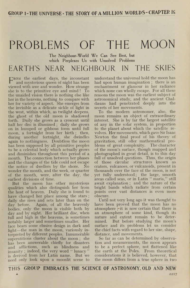 CROUP 1-THE UNIVERSE-THE STORY OFA MILLION WORLDS- CHAPTER IS PROBLEMS OF THE MOON The Neighbour-World We Can See Best, but which Perplexes Us with Unsolved Problems EARTH'S NEAR NEIGHBOUR IN THE SKIES F rom tire earliest days, the inconstant and mysterious queen of night has been viewed with awe and wonder. How strange she is to the primitive eye and mind ! To the unaided vision there is nothing else like her in the heavens, nothing to compare with her for variety of aspect. She emerges from the invisible as a delicate sickle of light in the west, within which, as twilight deepens, the ghost of the old moon is shadowed forth. Daily she grows as a crescent until half her disc is illumined ; daily she grows on in humped or gibbous form until full moon, a fortnight from her birth ; then, during another fortnight, she dwindles again to nothingness. Doubtless the moon has been supposed by all primitive peoples to be a celestial body which actually grows and diminishes throughout this period of a month. The connection between her phases and the changes of the tide could not escape the notice of dwellers by the shore. No wonder the month, and the week, or quarter of the month, were, after the day, the earliest divisions of time. But the moon has other mysterious qualities which also distinguish her from the host of heaven. Daily she is found to have changed her place among the stars ; daily she rises and sets later than on the day before. Again, of all the heavenly bodies, only the moon is visible both by day and by night. Her brilliant disc, when full and high in the heavens, is sometimes notably larger and sometimes smaller. Her face bears some elusive design in dark and light—the man in the moon, variously in terpreted by different peoples. Innumerable superstitions cluster about the moon ; she has been answerable chiefly for disasters and afflictions, such as blindness and insanity ; indeed, the very word “ lunacy” is derived from her Latin name. But we need only look upon a moonlit scene to understand the universal hold the moon has had upon human imagination ; there is an enchantment or glamour in her radiance which none can wholly escape. For all these reasons the moon was the earliest subject of astronomical study, and the ancient Chal- daeans had penetrated deeply into the secrets of her movements. To the modern astronomer, also, the moon remains an object of extraordinary interest. She is by far the largest satellite of any in the solar system, in proportion to the planet about which the satellite re volves. Her movements, which gave Sir Isaac Newton the final proof of his theory of gravitation, still offer mathematical pro blems of great complexity. The character of the moon’s surface, though mapped and photographed in great detail, is to this day full of unsolved questions. Thus, the origin of those circular structures known as craters, volcanoes, or vulcanoids, present in thousands over the face of the moon, is not yet fully understood; the large, smooth areas called seas, or in Latin “ maria,” still await explanation ; and the nature of the bright bands which radiate from certain points over vast distances is even more obscure. Until not very long ago it was thought to have been proved that the moon has no atmosphere it is now certain that there is an atmosphere of some kind, though its nature and extent remain to be deter mined. But before studying the moon’s surface and its problems let us consider the chief facts with regard to her size, shape, distance, and movements. So far as can be determined by observa tion and measurements, the moon appears to be a perfect sphere, not flattened like the earth at the Poles. From theoretical considerations it is believed, however, that the moon differs from a true sphere in two THIS GROUP EMBRACES THE SCIENCE OF ASTRONOMY. OLD AND NEW