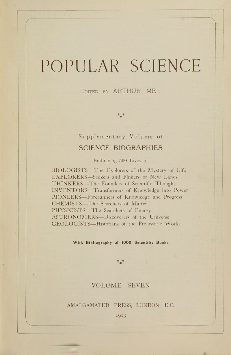 POPULAR SCIENCE Edited by ARTHUR MEE * * * Supplementary Volume of SCIENCE BIOGRAPHIES Embracing 500 Lives of BIOLOGISTS—The Explorers of the Mystery of Life EXPLORERS—Seekers and Finders of New Lands THINKERS—The Founders of Scientific Thought INVENTORS—Transformers of Knowledge into Power PIONEERS—Forerunners of Knowledge ana Progress CHEMISTS—The Searchers of Matter PHYSICISTS—'Flic Searchers of Energy ASTRONOMERS—-Discoverers of the Universe GEOLOGISTS—Historians of the Prehistoric World With Bibliography of 1000 Scientific Books * * * VOLUME SEVEN AMALGAMATED PRESS, LONDON, E.C.