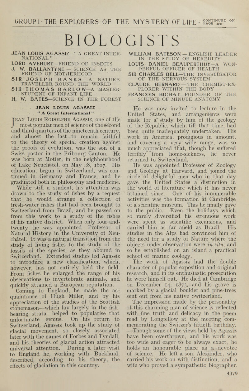 GROUP I • THE EXPLORERS OF THE MYSTERY OF LIFE • iSiST,,“ BIOLOGISTS JEAN LOUIS AGASSIZ—“ A GREAT INTER NATIONAL ” LORD AVEBURY— FRIEND OF INSECTS J. W. BALLANTYNE — SCIENCE AS THE FRIEND OF MOTHERHOOD SIR JOSEPH BANKS — A NATURE- TRAVELLER ROUND THE WORLD SIR THOMAS BARLOW— A MASTER- STUDENT OF INFANT LIFE H. W. BATES— SCIENCE IN THE FOREST JEAN LOUIS AGASSIZ “ A Great International ” J ean Louis Rodolphe Agassiz, one of the most popular men of science of the second and third quarters of the nineteenth century, and almost the last to remain faithful to the theory of special creation against the proofs of evolution, was the son of a Swiss pastor in the Fribourg Canton. He was born at Motier, in the neighbourhood of Lake Neuchâtel, on May ::8, 1807. His education, begun in Switzerland, was con tinued in German}'' and France, and he graduated both in philosophy and medicine. While still a student, his attention was drawn to the study of fishes by a request that he would arrange a collection of fresh-water fishes that had been brought to Switzerland from Brazil, and he passed on from this work to a study of the fishes of his native district. When only four-and- twenty he was appointed Professor of Natural History in the University of Neu châtel. It was a natural transition from the study of living fishes to the study of the fossils of the species, as they abound in Switzerland. Extended studies led Agassiz to introduce a new classification, which, however, has not entirely held the field. From fishes he enlarged the range of his observations to invertebrate animals, and quickly attained a European reputation. Coming to England, he made the ac quaintance of Hugh Miller, and by his appreciation of the studies of the Scottish stonemason—which lay largely in the fish bearing strata—helped to popularise that unfortunate genius. On his return to Switzerland, Agassiz took up the study of glacial movement, so closely associated later with the names of Forbes and Tyndall, and his theories of glacial action attracted universal attention. During a later visit to England he, working with Buckland, described, according to his theory, the effects of glaciation in this country. WILLIAM BATESON — ENGLISH LEADER IN THE STUDY OF HEREDITY LOUIS DANIEL BEAUPERTHUY— A WON DERFUL OFFICER OF HEALTH SIR CHARLES BELL— THE INVESTIGATOR OF THE NERVOUS SYSTEM CLAUDE BERNARD — THE CHEMIST-EX PLORER WITHIN THE BODY FRANCOIS BICHAT— FOUNDER OF THE SCIENCE OF MINUTE ANATOMY He was now invited to lecture in the United States, and arrangements were made for a' study by him of the geology of the Republic, which, till that time, had been quite inadequately undertaken. His work in America, prodigious in amount, and covering a very wide range, was so much appreciated that, though he suffered terribly from home-sickness, he never returned to Switzerland. He was appointed Professor of Zoology and Geology at Harvard, and joined the circle of delightful men who in that day gave the United States a distinction in the world of literature which it has never attained since. One of his innumerable activities was the formation at Cambridge of a scientific museum. This he finally gave to the public. Even the holidays which so rarely diversified his strenuous work were spent as scientific excursions, and carried him as far afield as Brazil. His studies in the Alps had convinced him of the need for a study of Nature where the objects under observation were in situ, and so he established on an island a practical school of marine zoology. The work of Agassiz had the double character of popular exposition and original research, and in its enthusiastic prosecution he wore himself out. He died at Cambridge on December 14, 1873, and his grave is marked by a glacial boulder and pine-trees sent out from his native Switzerland. The impression made by the personality of-this charming man of science is reflected with fine truth and delicacy in the poem read by Longfellow at the meeting com memorating the Switzer’s fiftieth birthday. Though some of the views held by Agassiz have been overthrown, and his work was too wide and eager to be always exact, he holds an honourable place as a devotee of science. He left a son, Alexander, who carried his work on with distinction, and a wife who proved a sympathetic biographer. 4379