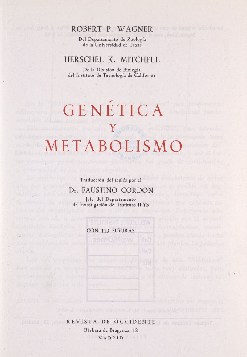 ROBERT P. WAGNER Del Departamento de Zoología de la Universidad de Texas BERSCHEL К. MITCHELL De la Division de Biología del instituto de Tecnología de California GENETICA Y METABOLISMO Traducción del inglés por el Dr. FAUSTINO CORDÓN Jefe del Departamento de Investigación del Instituto IBYS CON 119 FIGURAS ; ■■ 1 ■Tí f- - REVISTA DE OCCIDENTE Bárbara de Braganza, 12 MADRID í ■ .'i ,i i;-:; i