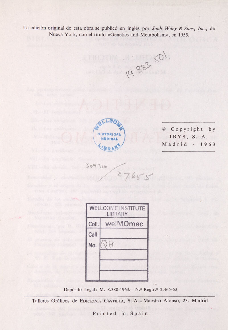 La edición original de esta obra se publicó en inglés por Jonh Wiley & Sons, Inc., de Nueva York, con el título «Genetics and Metabolism», en 1955. A HlSTORieAL MCOtOAl. 4</^ © Copyright by IB YS, S. A. Madrid - 1963 Depósito Legal: M. 8.380-1963.—N.° Regtr.° 2.465-63 Talleres Gráficos de Ediciones Castilla, S. A. - Maestro Alonso, 23. Madrid P r i n t e d in S p a i n