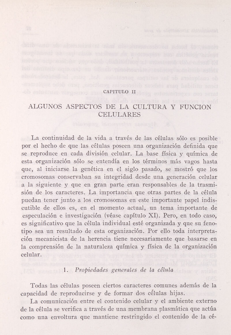 CAPITULO II ALGUNOS ASPECTOS DE LA CULTURA Y FUNCION CELULARES La continuidad de la vida a través de las células sólo es posible por el hecho de que las células poseen una organización definida que se reproduce en cada división celular. La base física y química de esta organización sólo se entendía en los términos más vagos hasta que, al iniciarse la genética en el siglo pasado, se mostró que los cromosomas conservaban su integridad desde una generación celular a la siguiente y que en gran parte eran responsables de la trasmi¬ sión de los caracteres. La importancia que otras partes de la célula puedan tener junto a los cromosomas en este importante papel indis¬ cutible de ellos es, en el momento actual, un tema importante de especulación e investigación (véase capítulo XI). Pero, en todo caso, es significativo que la célula individual esté organizada y que su feno¬ tipo sea un resultado de esta organización. Por ello toda interpreta¬ ción mecanicista de la herencia tiene necesariamente que basarse en la comprensión de la naturaleza química y física de la organización celular. 1. Propiedades generales de la célula Todas las células poseen ciertos caracteres comunes además de la capacidad de reproducirse y de formar dos células hijas. La comunicación entre el contenido celular y el ambiente externo de la célula se verifica a través de una membrana plasmática que actúa como una envoltura que mantiene restringido el contenido de la cé-