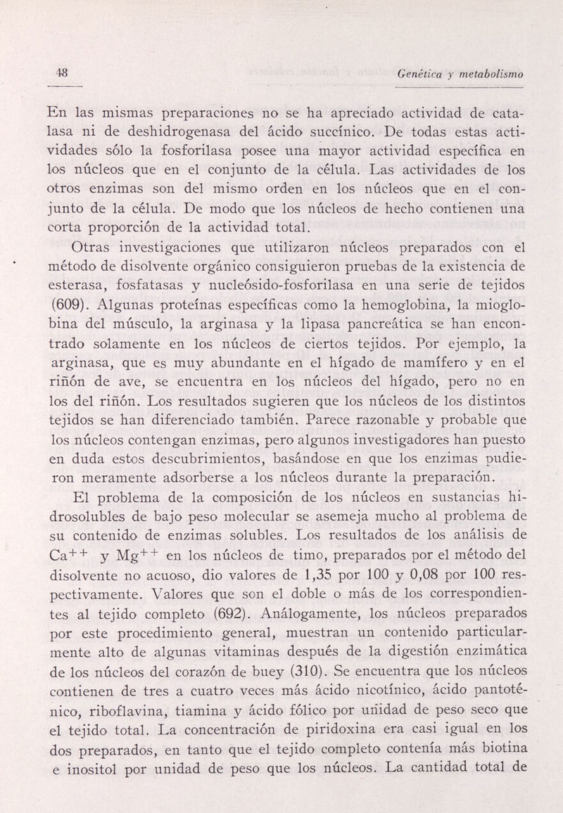 48 Genética y metabolismo En las mismas preparaciones no se ha apreciado actividad de cata- lasa ni de deshidrogenasa del ácido succínico. De todas estas acti¬ vidades sólo la fosforilasa posee una mayor actividad específica en los núcleos que en el conjunto de la célula. Las actividades de los otros enzimas son del mismo orden en los núcleos que en el con¬ junto de la célula. De modo que los núcleos de hecho contienen una corta proporción de la actividad total. Otras investigaciones que utilizaron núcleos preparados con el método de disolvente orgánico consiguieron pruebas de la existencia de esterasa, fosfatasas y nucleósido-fosforilasa en una serie de tejidos (609). Algunas proteínas específicas como la hemoglobina, la mioglo- bina del músculo, la arginasa y la lipasa pancreática se han encon¬ trado solamente en los núcleos de ciertos tejidos. Por ejemplo, la arginasa, que es muy abundante en el hígado de mamífero y en el riñón de ave, se encuentra en los núcleos del hígado, pero no en los del riñón. Los resultados sugieren que los núcleos de los distintos tejidos se han diferenciado también. Parece razonable y probable que los núcleos contengan enzimas, pero algunos investigadores han puesto en duda estos descubrimientos, basándose en que los enzimas pudie¬ ron meramente adsorberse a los núcleos durante la preparación. El problema de la composición de los núcleos en sustancias hi- drosolubles de bajo peso molecular se asemeja mucho al problema de su contenido de enzimas solubles. Los resultados de los análisis de Ca+^ y Mg++ en los núcleos de timo, preparados por el método del disolvente no acuoso, dio valores de 1,35 por 100 y 0,08 por 100 res¬ pectivamente. Valores que son el doble o más de los correspondien¬ tes al tejido completo (692). Análogamente, los núcleos preparados por este procedimiento general, muestran un contenido particular¬ mente alto de algunas vitaminas después de la digestión enzimàtica de los núcleos del corazón de buey (310). Se encuentra que los núcleos contienen de tres a cuatro veces más ácido nicotinico, ácido pantoté- nico, riboflavina, tiamina y ácido fólico por unidad de peso seco que el tejido total. La concentración de piridoxina era casi igual en los dos preparados, en tanto que el tejido completo contenía mas biotina e inositol por unidad de peso que los núcleos. La cantidad total de