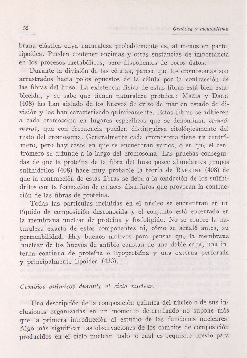 52 Genética y metabolismo brana elásticá cuya naturaleza probablemente es, al menos en parte, lipoidea. Pueden contener enzimas y otras sustancias de importancia en los procesos metabólicos, pero disponemos de pocos datos. Durante la división de las células, parece que los cromosomas son arrastrados hacia polos opuestos de la célula por la contracción de las fibras del huso. La existencia física de estas fibras está bien esta¬ blecida, y se sabe que tienen naturaleza proteica ; Mazia y Dann (408) las han aislado de los huevos de erizo de mar en estado de di¬ visión y las han caracterizado químicamente. Estas fibras se adhieren a cada cromosoma en lugares específicos que se denominan centro- meros, que con frecuencia pueden distinguirse citológicamente del resto del cromosoma. Generalmente cada cromosoma tiene un centrò¬ mero, pero hay casos en que se encuentran varios, o en que el cen¬ tròmero se difunde a lo largo del cromosoma. Las pruebas consegui¬ das de que la proteína de la fibra del huso posee abundantes grupos sulfhidrilos (408) hace muy probable la teoría de Rapkine (408) de que la contracción de estas fibras se debe a la oxidación de los sulfhi¬ drilos con la formación de enlaces disulfuros que provocan la contrac¬ ción de las fibras de proteína. Todas las partículas incluidas en el núcleo se encuentran en un líquido de composición desconocida y el conjunto está encerrado en la membrana nuclear de proteína y fosfolípido. No se conoce la na¬ turaleza exacta de estos componentes ni, cómo se señaló antes, su permeabilidad. Hay buenos motivos para pensar que la membrana nuclear de los huevos de anfibio constan de una doble capa, una in¬ terna continua de proteína o lipoproteína y una externa perforada y principalmente lipoidea (433). Cambios químicos durante el ciclo nuclear. Una descripción de la composición química del núcleo o de sus in¬ clusiones organizadas en un momento determinado no supone más que la primera introducción al estudiO' de las funciones nucleares. Algo más significan las observaciones de los cambios de composición producidos en el ciclo nuclear, todo lo cual es requisito previo para