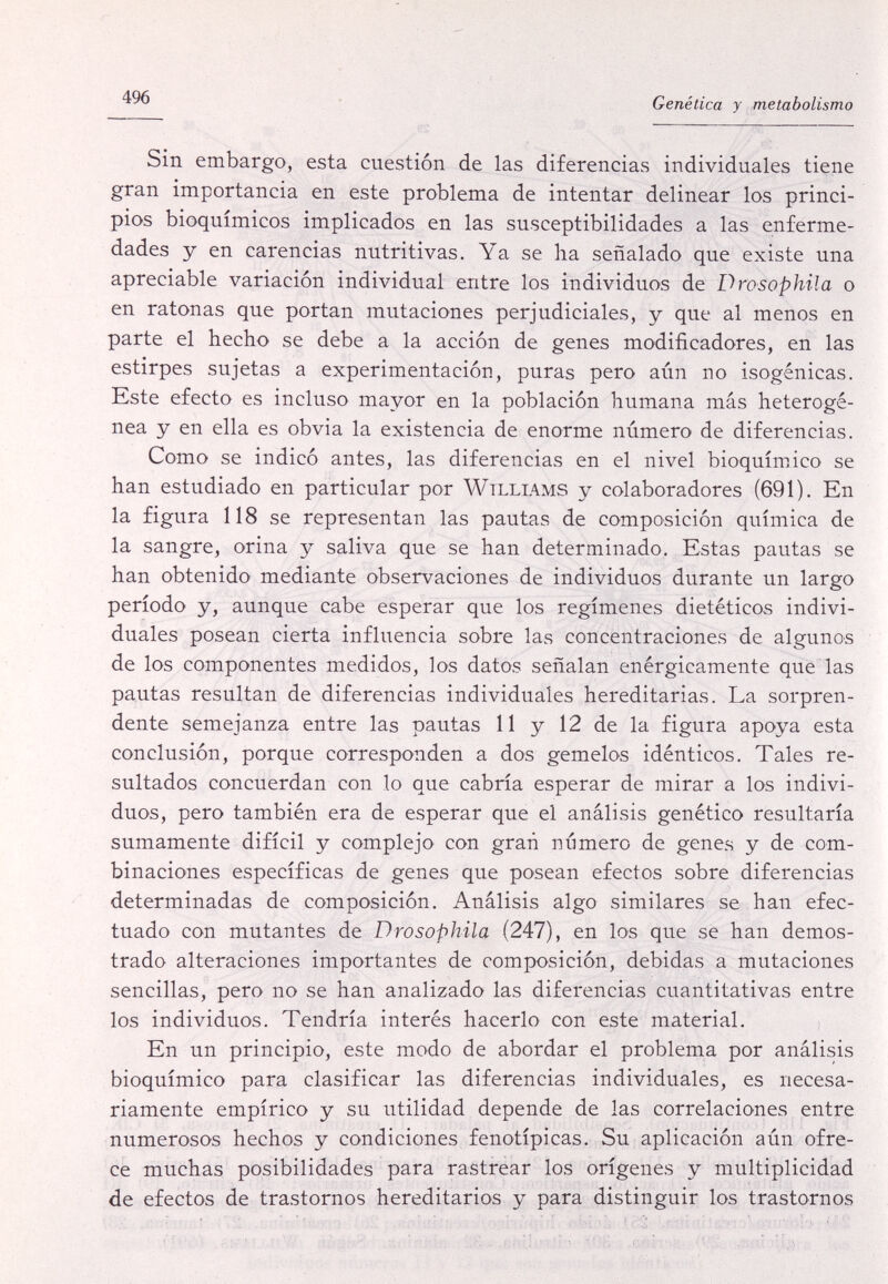 496 Genética y metabolismo Sin embargo, esta cuestión de las diferencias individuales tiene gran importancia en este problema de intentar delinear los princi¬ pios bioquímicos implicados en las susceptibilidades a las enferme¬ dades y en carencias nutritivas. Ya se ha señalado que existe una apreciable variación individual entre los individuos de Drosophila o en ratonas que portan mutaciones perjudiciales, y que al menos en parte el hecho se debe a la acción de genes modificadores, en las estirpes sujetas a experimentación, puras pero aún no isogénicas. Este efecto es incluso mayor en la población humana más heterogé¬ nea y en ella es obvia la existencia de enorme número de diferencias. Como se indicó antes, las diferencias en el nivel bioquímico se han estudiado en particular por Williams y colaboradores (691). En la figura 118 se representan las pautas de composición química de la sangre, orina y saliva que se han determinado. Estas pautas se han obtenido mediante observaciones de individuos durante un largo período y, aunque cabe esperar que los regímenes dietéticos indivi¬ duales posean cierta influencia sobre las concentraciones de algunos de los componentes medidos, los datos señalan enérgicamente que las pautas resultan de diferencias individuales hereditarias. La sorpren¬ dente semejanza entre las pautas 11 y 12 de la figura apoya esta conclusión, porque corresponden a dos gemelos idénticos. Tales re¬ sultados concuerdan con lo que cabría esperar de mirar a los indivi¬ duos, pero también era de esperar que el análisis genético resultaría sumamente difícil y complejo con gran número de genes y de com¬ binaciones específicas de genes que posean efectos sobre diferencias determinadas de composición. Análisis algo similares se han efec¬ tuado con mutantes de Drosophila (247), en los que se han demos¬ trado alteraciones importantes de composición, debidas a mutaciones sencillas, pero no se han analizado las diferencias cuantitativas entre los individuos. Tendría interés hacerlo con este material. En un principio, este modo de abordar el problema por análisis bioquímico para clasificar las diferencias individuales, es necesa¬ riamente empírico y su utilidad depende de las correlaciones entre numerosos hechos y condiciones fenotípicas. Su aplicación aún ofre¬ ce muchas posibilidades para rastrear los orígenes y multiplicidad de efectos de trastornos hereditarios y para distinguir los trastornos