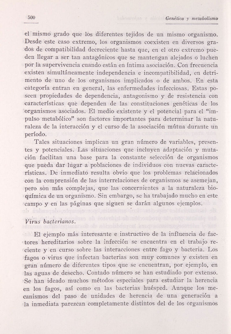 500 Genética y metabolismò el mismo grado que lös diferentes tejidos de un mismo organismo. Desde este caso extremo, los organismos coexisten en diversos gra¬ dos de compatibilidad decreciente hasta que, en el otro' extremo pue¬ den llegar a ser tan antagónicos que se mantengan alejados o luchen por la supervivencia cuando están en íntima asociación. Con frecuencia existen simultáneamente independencia e incompatibilidad, en detri¬ mento de uno de los organismos implicados o de ambos. Kn esta categoría entran en general, las enfermedades infecciosas. Estas po¬ seen propiedades de dependencia, antagonismo y de resistencia con características que dependen de las constituciones genéticas de los organismos asociados. El medio existente y el potencial para el im¬ pulso metabòlico son factores importantes para determinar la natu¬ raleza de la interacción y el curso de la asociación mutua durante un período. Tales situaciones implican un gran número de variables, presen¬ tes y potenciales. Las situaciones que incluyen adaptación y muta¬ ción facilitan una base para la constante selección de organismos que puëda dar lugar a poblaciones de individuos con nuevas caracte¬ rísticas. De inmediato resulta obvio que los problemas relacionados con la comprensión dé las interrelaciones de organismos se asemejan, pero son más complejas, que las concernientes a la naturaleza bio¬ química dé un organismo. Sin embargo, se ha trabajado mucho en este 'campo y en las páginas que siguen se darán algunos ejemplos. Virus bacterianos. ' El ejemplo más interesante e instructivo de la influencia de fac- ' tores hereditarios sobre la infección se encuentra en el trabajo re¬ ciente y en curso sobre las interacciones entre fago y bacteria. Los fagos o virus que infectan bacterias son muy comunes y existen en gran número de diferentes tipos que se encuentran, por ejemplo, en las aguas de desecho. Contado número se han estudiado por extenso. Sé han ideado muchos métodos especiales para estudiar la herencia en los fagos, así como en las bacterias huésped. Aunque los me¬ canismos del paso de unidades de herencia de una generación a la inmediata parezcan completamente distintos del de los organismos