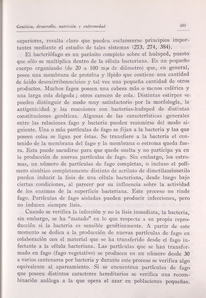 Genética, desarrollo, nutrición y enfermedad 501 superiores, resulta claro que pueden esclarecerse principios impor¬ tantes mediante el estudio' de tales sistemas (273, 274, 384), El bacteriófago es un parásito completo sobre el huésped, puesto que sólo se multiplica dentro de la célula bacteriana. Es un pequeño cuerpo organizado' (de 20 a 100 mfi de diámetro) que, en general, posee una membrana de proteína y lípido que contiene una cantidad de ácido desoxirribonucleico y tal vez una pequeña cantidad de otros productos. Muchos fagos poseen una cabeza más o menos esférica y una larga cola delgada ; otros carecen de cola. Distintas estirpes se pueden distinguir de modo muy satisfactorio por la morfología, la antigenicidad y las reacciones con bacterias-huésped de distintas constituciones genéticas. Algunas de las características generales entre las relaciones fago y bacteria pueden resumirse del modo si¬ guiente. Una o más partículas de fago se fijan a la bacteria y las que poseen colas se ligan por éstas. Se transfiere a la bacteria el con¬ tenido de la membrana del fago y la membrana o estroma queda fue¬ ra. Esta puede sacudirse para que quede suelta y no participa ya en la producción de nuevas partículas de fago. Sin embargo, los estro- mas, un número de partículas de fago completas, o incluso el polí¬ mero sintético completamente distinto de acrilato de dimetilaminbetilo pueden inducir la lisis de una célula bacteriana, desde luego bajo ciertas condiciones, al parecer por su influencia sobre la actividad de los enzimas de la superficie bacteriana. Este proceso no rinde fago. Partículas de fago aisladas pueden producir infecciones, pero no inducen siempre lisis. Cuando se verifica la infección y no la lisis inmediata, la bacteria, sin embargo, se ha matado en lo que respecta a su propia repro¬ ducción si la bacteria es sensible genéticamente. A partir de este momento se dedica a la producción de nuevas partículas de fago en colaboración con el material que se ha transferido desde el fago in¬ fectante a la célula bacteriana. Las partículas que se han transfor¬ mado en fago (fago vegetativo) se producen en un número desde 30 a varios centenares por bacteria y durante este proceso se verifica algo equivalente al apareamiento. Si se encuentran partículas de fago que poseen distintos caracteres hereditarios se verifica una recom¬ binación análoga a la que opera el azar en poblaciones pequeñas.