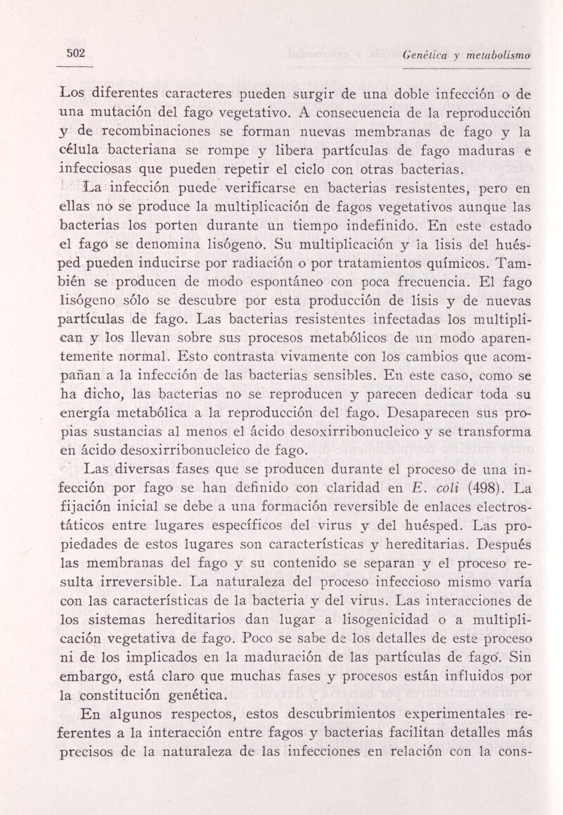 502 Genética y metabolismo Los diferentes caracteres pueden surgir de una doble infección o de una mutación del fago vegetativo. A consecuencia de la reproducción y de recombinaciones se forman nuevas membranas de fago y la célula bacteriana se rompe y libera partículas de fago maduras e infecciosas que pueden repetir el ciclo con otras bacterias. JLa infección puede verificarse en bacterias resistentes, pero en ellas no se produce la multiplicación de fagos vegetativos aunque las bacterias los porten durante un tiempo indefinido. En este estado el fago se denomina lisògeno. Su multiplicación y la lisis del hués¬ ped pueden inducirse por radiación o por tratamientos químicos. Tam¬ bién se producen de modo espontáneo con poca frecuencia. El fago lisògeno sólo se descubre por esta producción de lisis y de nuevas partículas de fago. Las bacterias resistentes infectadas los multipli¬ can y los llevan sobre sus procesos metabólicos de un modo aparen¬ temente normal. Esto contrasta vivamente con los cambios que acom¬ pañan a la infección de las bacterias sensibles. En este caso, como se ha dicho, las bacterias no se reproducen y parecen dedicar toda su energía metabòlica a la reproducción del fago. Desaparecen sus pro¬ pias sustancias al menos el ácido desoxirribonucleico y se transforma en ácido desoxirribonucleico de fago. Las diversas fases que se producen durante el proceso de una in¬ fección por fago se han definido con claridad en E. coli (498). La fijación inicial se debe a una formación reversible de enlaces electros¬ táticos entre lugares específicos del virus y del huésped. Las pro¬ piedades de estos lugares son características y hereditarias. Después las membranas del fago y su contenido se separan y el proceso re¬ sulta irreversible. La naturaleza del proceso infeccioso mismo varía con las características de la bacteria y del virus. Las interacciones de los sistemas hereditarios dan lugar a lisogenicidad o a multipli¬ cación vegetativa de fago. Poco se sabe de los detalles de este proceso ni de los implicados en la maduración de las partículas de fago. Sin embargo, está claro que muchas fases y procesos están influidos por la constitución genética. En algunos respectos, estos descubrimientos experimentales re¬ ferentes a la interacción entre fagos y bacterias facilitan detalles más precisos de la naturaleza de las infecciones en relación con la cons-