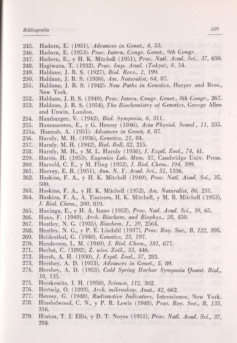 Bibliografía 519 245. Hadorn, E. (1951), Advances in Genet., 4, 53. 246. Hadom, E. (1953)^ Proc. Intern. Congr. Genet., 9th Congr. 247. Hadorn, E., y H. К. Mitchell (1951), Proc. Natl. Acad. Sci., 37, 650. 248. Hagiwara, T. (1932), Proc. Imp. Acad. {Tokyo), 8, 54. 249. Haldane, J. B. S. (1927), Biol. Revs., 2, 199. 250. Haldane, J. B. S. (1930), Am. Naturalist, 64, 87. 251. Haldane, J. B. S. (1942), New Paths in Genetics, Harper and Bros., New York. 252. Haldane, J. B. S. (1949), Proc. Intern. Congr. Genet., 8th Congr., 267. 253. Haldane, J. B. S. (1954), The Biochemistry of Genetics, George Allen and Unwin, London. 254. Hamburger, V. (1942), Biol. Symposia, 6, 311. 255. Hammarsten, E., у G. Hevesy (1946), Acta Physiol. Scand., 11, 335. 255a. Hannah, A. (1951), Advances in Genet, 4, 87. 256. Harnly, M. H. (1936), Genetics, 21, 84. 257. Harnly. M. H. (1942), Biol. Bull, 82, 215. 258. Harnly, M. H., y M. L. Harnly (1936), /. Exptl. ZooL, 74, 41. 259. Harris, H. (1953), Eugenics Lab. Mem. 37, Cambridge Univ. Press. 260. Harrold, C. E., y M. Fling (1952), /. Biol. Chem., 194, 399. 261. Harvey, E. B. (1951), Ann. N. Y. Acad. Sci., 51, 1336. 262. Haskins, F. A., y H. К. Mitchell (1949), Proc. Natl. Acad. Sci., 35, 500. 263. Haskins, F. A., у H. К. Mitchell (1952), Am. Naturalist, 86, 231. 264. Haskins, F. A., A. Tissieres, H. K. Mitchell, у M. В. Mitchell \( 1953), /. Biol. Chem., 200, 819. 265. Havinga, E., у H. A. Itano (1952), Proc. Natl. Acad. Sci., 39, 65. 266. Haxo, F. (1949), Arch. Biochem. and Biophys., 28, 450. 267. Heatley, N. G. (1935), Biochem. /., 29, 2564. 268. Heatley, N. G., y P. E. Lindahl (1937), Proc. Roy. Soc., B, 122, 395. 269. Heidenthal, G. (1940), Genetics, 25, 197. 270. Henderson, L. M. (1949), /. Biol. Chem., 181, 677. 271. Herbst, G. (1892), Z. wiss. ZoöL, 55, 446. 272. Hersh, A. H. (1930), /. Exptl. ZooL, 57, 283. 273. Hershey, A. D. (1953), Advances in Genet., 5, 89. 274. Hershey, A. D. (1953), Cold Spring Harbor Symposia Quant. Biol., 18, 135. 275. Herskowitz, I. H. (1950), Science, 112, 302. 276. Hertwig, 0. (1893), Arch, mikroskop. Anat., 42, 662. 277. Hevesy, G. (1948), Radioactive Indicators, Interscience, New York. 278. Hinshelwood, G. N., y P. R. Lewis (1948), Proc. Roy. Soc., B, 135, 316. 279. Hinton, T. J. Ellis, y D. T. Noyes (1951), Proc. Natl. Acad. Sci., 37, 293.