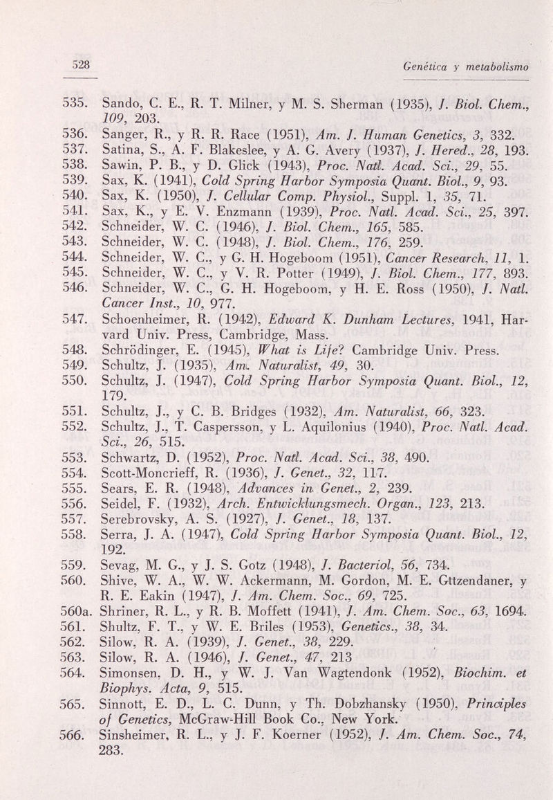 528 Genética y metabolismo 535. Sando, С. E., R. T. Mílner, y M. S. Sherman (1935), /. Biol. Chem., 109, 203. 536. Sanger, R., y R, R. Race (1951), Am. J. Human Genetics, 3, 332. 537. Satina, S., A. F. Blakeslee, y A. G. Avery (1937), /. Hered., 28, 193. 538. Sawin, P. В., y D. Glick (1943), Proc. Nail. Acad. Sci., 29, 55. 539. Sax, К. (1941), Cold Spring Harbor Symposia Quant. Biol., 9, 93. 540. Sax, K. (1950), /. Cellular Сотр. Physiol., Suppl. 1, 35, 71. 541. Sax, K., у E. V. Enzmann (1939), Proc. Natl. Acad. Sci., 25, 397. 542. Schneider, W. C. (1946), /. Biol. Chem., 165, 585. 543. Schneider, W. C. (1948), /. Biol. Chem., 176, 259. 544. Schneider, W. C., у G. H. Hogeboom (1951), Cancer Research, 11, 1. 545. Schneider, W. C., y V. R. Potter (1949), /. Biol. Chem., 177, 893. 546. Schneider, W. C., G. H. Hogeboom, y H. E. Ross (1950), /. Natl. Cancer Inst., 10, 977. 547. Schoenheimer, R, (1942), Edward K. Dunham Lectures, 1941, Har¬ vard Univ. Press, Cambridge, Mass. 548. Schrödinger, E. (1945), What is Life? Cambridge Univ. Press. 549. Schultz, J. (1935), Am\. Naturalist, 49, 30. 550. Schultz, J. (1947), Cold Spring Harbor Symposia Quant. Biol., 12, 179. 551. Schultz, J., y С. В. Bridges (1932), Am. Naturalist, 66, 323. 552. Schultz, J., T. Caspersson, у L. Aquilonius (1940), Proc. Natl. Acad. Sci., 26, 515. 553. Schwartz, D. (1952), Proc. Natl. Acad. Sci., 38, 490. 554. Scott-Moncrieff, R. (1936), /. Genet., 32, 117. 555. Sears, E. R. ( 1948), Advances in Genet., 2, 239. 556. Seidel, F. (1932), Arch. Entwichlungsmech. Organ., 123, 213. 557. Serebrovsky, A. S. (1927), /. Genet., 18, 137. 558. Serra, J. A. (1947), Cold Spring Harbor Symposia Quant. Biol., 12, 192. 559. Sevag, M. G., у J. S. Götz (1948), /. Bacteriol, 56, 734. 560. Shive, W. A., W. W. Ackermann, M. Gordon, M. E. Gttzendaner, y R. E. Eakin (1947), /. Am. Chem. Soc., 69, 725. 560a. Shriner, R. L., y R. B. Moffett (1941), J. Am. Chem. Soc., 63, 1694. 561. Shultz, F. T., y W. E. Briles (1953), Genetics., 38, 34. 562. Silow, R. A. (1939), /. Genet., 38, 229. 563. Silow, R. A. (1946), /. Genet., 47, 213 564. Simonsen, D. H., y W. J. Van Wagtendonk (1952), Biochim. et Biophys. Acta, 9, 515. 565. Sinnott, E. D., L. С. Dunn, y Th. Dobzhansky (1950), Principles of Genetics, McGraw-Hill Book Co.. New York. 566. Sinsheimer, R. L., y J. F. Koerner (1952), /. Am. Chem. Soc., 74, 283.