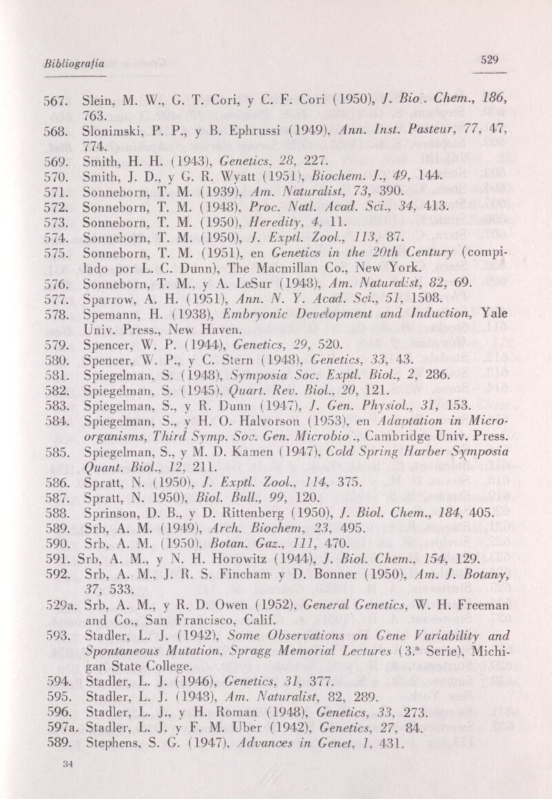 Bibliografía 529 567. Slein, M. W., G. T. Cori, y С. F. Cori (1950), /. Bio.. Chem., 186, 763. 568. Slonimski, P. P., y В. Ephrussi (1949), Ann. Inst. Pasteur, 77, 47, 774. 569. Smith, H. H. (1943), Genetics, 28, 221. 570. Smith, J. D., y G. R. Wyatt (1951), Biochem. J., 49, 144. 571. Sonneborn, T. M. (1939), Am. Naturalist, 73, 390. 572. Sonneborn, T. M. (1948), Proc. Nati. Acad. Sci., 34, 413. 573. Sonneborn, T. M. (1950), Heredity, 4, 11. 574. Sonneborn, T. M. (1950), /. Exptl. Zool., 113, 87. 575. Sonneborn, T. M. (1951), en Genetics in the 20th Century (compi¬ lado por L. С. Dunn), The Macmillan Co., New York. 576. Sonneborn, T. M., у A. LeSur (1948), Am. Naturalist, 82, 69. 577. Sparrow, A. H. (1951), Ann. N. Y. Acad. Sci., 51, 1508. 578. Spemann, H. (1938), Embryonic Development and Induction, Yale Univ. Press., New Haven. 579. Spencer, W. P. (1944), Genetics, 29, 520. 580. Spencer, W. P., y С. Stern Genetics, 33, 43. 581. Spiegelman, S. (1948), Symposia Soc. Exptl. Biol., 2, 286. 582. Spiegelman, S. (1945), Quart. Rev. Biol., 20, 121. 583. Spiegelman, S., у R. Dunn (1947), /. Gen. Physiol., 31, 153. 584. Spiegelman, S., у H. О. Halvorson (1953), en Adaptation in Micro¬ organisms, Third Symp. Soc. Gen. Microbio ., Cambridge Univ. Press. 585. Spiegelman, S., y M. D. Kamen ( 1947), Cold Spring Harber Symposia Quant. Biol., 12, 211. 586. Spratt, N. (1950), /. Exptl. Zool., 114, 375. 587. Spratt, N. 1950), Biol. ÈulL, 99, 120. 588. Sprinson, D. В., у D. Rittenberg (1950), /. Biol. Chem., 184, 405. 589. Srb, A. M. (1949), Arch. Biochem, 23, 495. 590. Srb, A. M. (1950), Botan. Gaz., Ill, 470. 591. Srb, A. M., y N. H. Horowitz (1944), /. Biol. Chem., 154, 129, 592. Srb, A. M., J. R. S. Fincham' y D. Bonner (1950), Am. J. Botany, 37, 533. 529a. Srb, A. M., y R. D. Owen (1952), General Genetics, W. H. Freeman and Co., San Francisco, Calif. 593. Stadler, L. J. (1942), Some Observations on Gene Variability and Spontaneous Mutation, Spragg Memorial Lectures (3.®^ Serie), Michi¬ gan State College. 594. Stadler, L. J. (1946), Genetics, 31, 377. 595. Stadler, L. J. (1948), Am. Naturalist, 82, 289. 596. Stadler, L. J., y H. Roman (1948), Genetics, 33, 273. 597a. Stadler, L. J. y F. M. Uber (1942), Genetics, 27, 84. 589. Stephens, S. G. (1947), Advances in Genet, 1, 431. 34