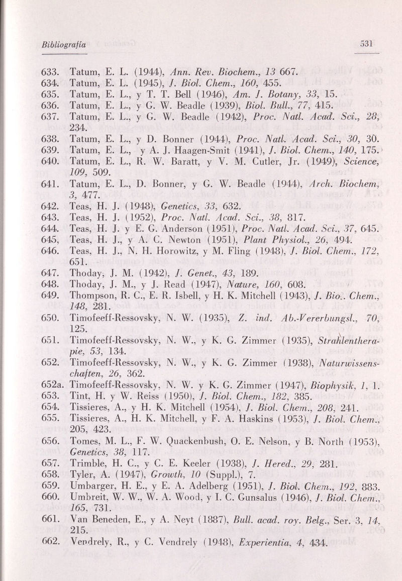 Bibliografía 531 633. Tatum, E. L. (1944), Ann. Rev. Biochem., 13 667. 634. Tatum, E. L. (1945), /. Biol. Chem., 160, 455. 635. Tatum, E. L., y T. T. Bell (1946), Am. J. Botany, 33, 15. 636. Tatum, E. L., y G. W. Beadle (1939), Biol. Bull., 77, 415. 637. Tatum, E. L., y G. W. Beadle (1942), Proc. Nail. Acad. Sci., 28, 234. 638. Tatum, E. L., y D. Bonner (1944), Proc. Nati. Acad. Sci., 30, 3Ö, 639. Tatum, E. L., y A. J. Haagen-Smit (1941), /. Biol. Chem., 140, 175. ' 640. Tatum, E. L., R. W. Baratt, y V. M. Cutler, Jr. (1949), Science, 109, 509. 641. Tatum, E. L., D. Bonner, y G. W. Beadle (1944), Arch. Biochem, 3, 477. 642. Teas, H. J. (1948), Genetics, 33, 632. 643. Teas, H. J. (1952), Proc. Natl. Acad. Sci., 38, 817. 644. Teas, H. J. y E. G. Anderson (1951), Proc. Nail. Acad. Sci., 37, 645. 645. Teas, H. J., y A. C. Newton (1951), Plant Physiol., 26, 494. 646. Teas, H. J., N. H. Horowitz, y M. Fling (1948), J. Biol. Chem., 172, 651. 647. Thoday, J. M. (1942), /. Genet., 43, 189. 648. Thoday, J. M., y J. Read (1947), Nature, 160, 608. ' 649. Thompson, R. C., E. R. Isbell, y H. К. Mitchell (1943), /. Bioi. Chem., 148, 281. 650. Timofeeff-Ressovsky, N. W. (1935), Z. ind. Ab.-Vererbungsl., 70, 125. 651. Timofeeff-Ressovsky, N. W., у К. G. Zimmer (1935), StraÈlenthera- pie, 53, 134. 652. Timofeeff-Ressovsky, N. W., y К. G. Zimmer (1938), Naturwissens¬ chaften, 26, 362. 652a. Timofeeff-Ressovsky, N. W. y К. G. Zimmer (1947), Biophysik, 1, 1. 653. Tint, H. y W. Reiss (1950), /. Biol. Chem., 182, 385. 654. Tissieres, A., y H. K. Mitchell (1954), /. Biol. Chem., 208, 241. 655. Tissieres, A., H. K. Mitchell, y F. A. Haskins ( 1953), /. Biol. Chem., 205, 423. 656. Tomes, M. L., F. W. Quackenbush, 0. E. Nelson, y B. North (1953), Genetics, 38, 117. 65,7. Trimble, H. С., y С. E. Keeler (1938), /. Hered., 29, 281. 658. Tyler, A. (1947), Growth, 10 (Suppl.), 7. 659. Umbarger, H. E., у E. A. Adelberg (1951), /. Biol. Chem., 192, 883. 660. Umbreit, W. W., W. A. Wood, y I. C. Gunsalus (1946), J. Biol. Chem., 165, 731. 661. Van Beneden, E., y A. Neyt (1887), Bull. acad. roy. Belg., Ser. 3, 14, 215. 662. Vendrely, R., y C. Vendrely (1948), Experientia, 4, 434.