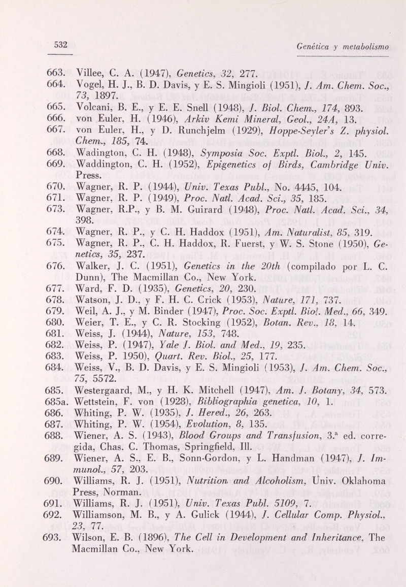 532 Genética y metabolismo 663. Villee, С. А. (1947), Genetics, 32, 277. 664. Vogel, H. J., В. D. Davis, у E. S. Mingioli (1951), /. Am. С hem. Soc., 73, 1897. 665. Volcani, В. е., у е. E. Snell (1948), J. Biol. С hem., 174, 893. 666. von Euler, H. (1946), Arkiv Kemi Mineral, GeoL, 24A, 13. 667. von Euler, H., у D. Runchjelm (1929), Hoppe-Seylers Z. physiol. С hem., 185, 74. 668. Wadington, C. H. (1948), Symposia Soc. Exptl. Biol., 2, 145. 669. Waddington, C. H. (1952), Epigenetics of Birds, Cambridge Univ. Press. 670. Wagner, R. P. (1944), Univ. Texas Pubi., No. 4445, 104. 671. Wagner, R. P. (1949), Proc. Natl. Acad. Sci., 35, 185. 673. Wagner, R.P., у В. M. Guirard (1948), Proc. Natl. Acad. Sci., 34, 398. 674. Wagner, R. P., y С. H. Haddox (1951), Am. Naturalist, 85, 319. 675. Wagner, R. P., C. H. Haddox, R. Fuerst, y W. S. Stone (1950), Ge- netias, 35, 237. 676. Walker, J. C. (1951), Genetics in the 20th (compilado por L. С. Dunn), The Macmillan Co., New York. 677. Ward, F. D. (1935), Genetics, 20, 230. 678. Watson, J. D., у F. H. С. Crick (1953), Nature, 171, 737. 679. Weil, A. J., у M. Binder (1947), Proc. Soc. Exptl. Biol. Med., 66, 349. 680. Weier, T. E., y С. R. Stocking (1952), Botan. Rev., 18, 14. 681. Weiss, J. (1944), Nature, 153, 748. 682. Weiss, P. (1947), Yale J. Biol, and Med., 19, 235. 683. Weiss, P. 1950), Quart. Rev. Biol., 25, 177. 684. Weiss, v., B. D. Davis, y E. S. Mingioli (1953), /. Am. Chem. Soc., 75, 5572. 685. Westergaard, M., y H. К. Mitchell (1947), Am. J. Botany, 34, 573. 685a. Wettstein, F. von (1928), Bibliographia genetica, 10, 1. 686. Whiting, P. W. (1935), /. Hered., 26, 263. 687. Whiting, P. W. (1954), Evolution, 8, 135. 688. Wiener, A. S. (1943), Blood Groups and Transfusion, 3.®^ ed. corre¬ gida, Chas. С. Thomas, Springfield, 111. 689. Wiener, A. S., E. В., Sonn-Gordon, у L. Handman (1947), /. Im¬ munol., 57, 203. 690. Williams, R. J. (1951), Nutrition and Alcoholism, Üniv. Oklahoma Press, Norman. 691. Williams, R. J. (1951), Univ. Texas Pubi. 5109, 7. 692. Williamson, M. В., у A. Gulick (1944), /. Cellular Сотр. Physiol., 23, 77. 693. Wilson, E. B. (1896), The Cell in Development and Inheritance, The Macmillan Co., New York.