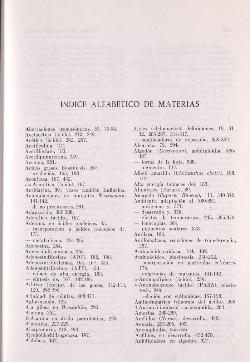 INDICE ALFABETICO DE MATERIAS Aberraciones cromosómicas, 59, 79-98. Acetacético (ácido), 213, 249. Acético (ácido), 262, 267. Acetilcolina, 214. Acetilfosfato, 183. Acetilquinurenina, 249. Acetona, 221. Acidos grasos, biosíntesis, 267. — oxidación, 163, 168 Aconitasa, 167, 432. cís-Aconítico (ácidO'\ 167. Acriflavina, 89; véase también Euflavina. Acumulaciones en mutantes Neurospora, 141-142. — de no precursores, 281. Adaptación, 380-388. Adenílico (ácido), 167. A denina, en ácidos nucleicos, 45. — incorporación a ácidos nucleicos de, 175. —• metabolismo, 264-265. Adenoeina, 264. Adenosíndesaminasa, 265. Adenosíndifosfato (ADF), 182, 198. Adeno'síntrifosfatasa, 164, 167, 455. Adenosíntrifosfato ^TF), 433. enlace de alta energía, 183. — síntesis de, 167, 182-186. Aditivo (efecto), de los genes, 112-113, 120, 292-296. Afinidad de células, 468-471. Aglutinación, 125. Ala pilosa en Drosaphila, 295. Al an in a, 262. j8-Alan ina en ácido panto tánico, 223. Alantoína, 227-229. Alcaptonuria, 213, 493. Alcoh'oldeshidrogenasa, 197, Aldolasa, 432, Aleles ( aleloniorfos), definiciones, 16, 31- 32, 285-287, 314-317. —• modificadores de expresión, 359-362. Aleurona, 72, 294. Algodón {Gossypium), anfidiploidia, 326- 327. — forma de la hoja, 338. — pigmentos, 114. Alhelí amarillo {Cheiranthus cheiri), 108, 112. Alta energía (enlaces de), 183. Alumínico (cloruro), 89. Amapola {Papaver Rhoeas), 111, 340'-346. Ambiente, adaptación al, 380-381. — antígenos y, 371. y — desarrollo y, 376. — efectos de temperatura, 245, 365-370. — fenocopias, 364. — pigmentos oculares, 378, Amilasa, 164. Amilomaltaea, reacciones de transferencia, 237. Aminoácido-oxidasa, 164, 432. Aminoácidos, biosíntesis, 250-252. — incorporación en partículas celulares, 176. —• exigencias de mutantes, 141-142. a-Aminoadípico (ácido), 259. p-Aminobenzoico (ácido) (PABA), biosín¬ tesis, 249. — relación con sulfamidas, 157-158. Aminofumárico' (diamida del ácido), 266 4-Amino-5-imidazol carboxamida, 264. ■ Amorfos, 288-289. Anélidos (Nereis), desarrollo, 442. , :í Anemia, 205-206, 493. . Aneuoploidia, 355-356. Anfibios, su desarrollo, 452-470. Anfidiploides, en algodón, 327,