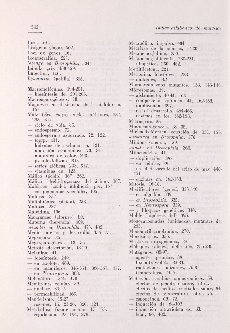 542 Indice alfabético de materias Lisis, 501. Lisògeno (fago), 502. Loci de genes, 16. Lotaustralina, 221. lozenge en Drosophila, 304.' Lúnula gris, 458-459. Luteolina, 106. Lymantria (polilla), 355. Macromoléculas, 194-201. — biosíntesis de, 201-206. Macrosporogénesis, 18. Magnesio en el sistema de la ciclofora a, 167. Maíz {Zea mays), aleles múltiples, 287, 293, 317. — ciclo de vida, 35. — endospermo, 72. — endospermo azucarado, 72, 122. — iojap, 411. — hidratos de carbono en, 121. —■ mutación espontánea, 73, 317. — mutantes de color, 293. — pseudoalelismo, 313. — series alélicas, 293, 317. — vitaminas en, 123. Màlico (ácido), 167, 262. Màlico (deshidrogenasa del ácido), 167. Malónico (ácido), inhibición por, 167. — en pigmentos vegetalee, 105. Maltasa, 237. Maltobiónico (ácido), 238. Maltosa, 237. Malvidina, 106. Manganeso (cloruro), 89. Materna (herencia), 409. meander en Drosophila, 475, 482. Medio interno y desarrollo, 456-473. Megaspora, 35. Megasporogénesis, 18, 35. Meiosis, descripción, 18-20. Melanina, 41. — biosíntesis, 249. — en axolote, 469. — en mamíferos, 345-351, 366-367, 477. — en Neurospora, 368. Melanóforos, 346, 470. Membrana, celular, 39. — nuclear, 39, 51. — permeabilidad, 169. Mendelismo, 15-27. — razonee, 15, 23-26, 320, 324. Metabòlica, fuente común, 171-175. — regulación, 191-194, 278. Metabòlico, impulso, 484. Metalase de la meiosis, 17-20. Metahemoglobina, 230. Metahemoglobinemia, 230-231. — idiopàtica, 230, 452. Metiltilcetona, 221. Metionina, biosíntesis, 253. — mutantes, 142. Microorganismos mutantes, 133, 145-146. Microsomas, 39. — aislamiento, 40-41, 163. — composición química, 41, 162-168. — duplicación, 397. —- en el desarrollo, 464-465. —■ enzimas en los, 162-168. Microspora, 35. Microsiporogéneeís, 18, 35. Michaelis-Menten, ecuación de, 151, 153. miniatura en Drosophila, 376. Mínimo (imedio), 139. minute en Drosophila, 360. Mitocondrias, 41. — duplicación, 397. — en células, 39. — en el desarrollo del erizo de mar. 448- 451. — enzimas en, 162-168. Mitoeis, 16-18. Modificadores (genes), 335-340. — en algodón, 339. — en Drosophila, 335. — en Neurospora, 339. — y bloqueos genéticos, 340. Molde (hipótesis del!*, 395. Monocarbonadas (unidades), mutantes de, 263. Monometiletanolamina, 270. Monosómicos, 355. Mostazas nitrogenadas, 89. Múltiples (aleles), definición, 285-286. Mutágenoe, 88-97. — agentes químicos, 89. — luz ultravioleta, 83-84. — radiaciones ionizantes, 76-87. — temperatura, 74-76. Mutación, cambios cromosómicos, 59. — efectos de genotipo eobre, 70-71. —- efectos de medios irradiados sobre, 94. — eíectoe de temperatura sobre, 76, — espontánea, 69, 72. —• inducción de, 64-102. — inducción ultravioleta de, 83. — letal, 66, 482.